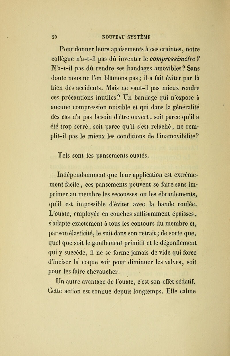 Pour donner leurs apaisements à ces craintes, notre collègue n'a-t-il pas dû inventer le compressimèire ? N'a-t-il pas dû rendre ses bandages amovibles? Sans doute nous ne l'en blâmons pas ; il a fait éviter par là bien des accidents. Mais ne vaut-il pas mieux rendre ces précautions inutiles? Un bandage qui n'expose à aucune compression nuisible et qui dans la généralité des cas n'a pas besoin d'être ouvert, soit parce qu'il a été trop serré, soit parce qu'il s'est relâché, ne rem- plit-il pas le mieux les conditions de l'inamovibilité? Tels sont les pansements ouatés. Indépendamment que leur application est extrême- ment facile, ces pansements peuvent se faire sans im- primer au membre les secousses ou les ébranlements, qu'il est impossible d'éviter avec la bande roulée. L'ouate, employée en couches suffisamment épaisses, s'adapte exactement à tous les contours du membre et, par son élasticité, le suit dans son retrait ; de sorte que, quel que soit le gonflement primitif et le dégonflement qui y succède, il ne se forme jamais de vide qui force d'inciser la coque soit pour diminuer les valves, soit pour les faire chevaucher. Un autre avantage de l'ouate, c'est son effet sédatif. Cette action est connue depuis longtemps. Elle calme