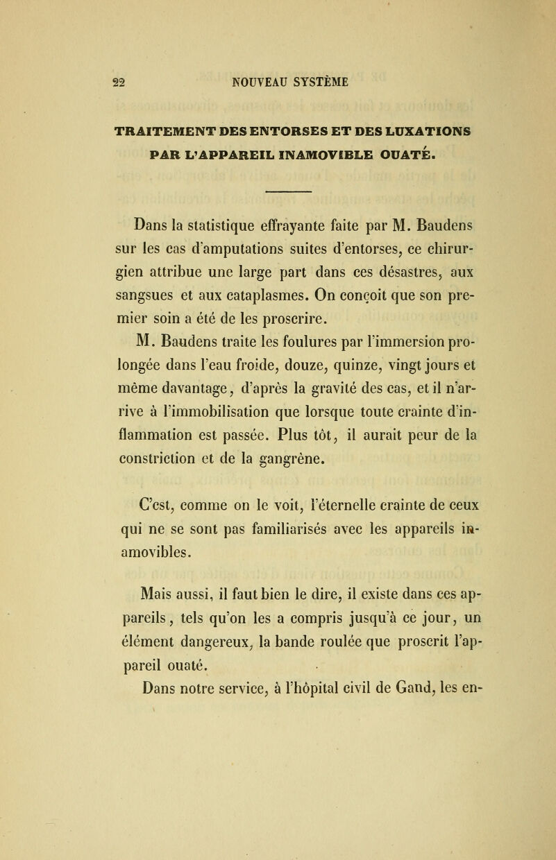 TRAITEMENT DES ENTORSES ET DES LUXATIONS PAR L'APPAREIL INAMOVIBLE OUATE. Dans la statistique effrayante faite par M. Baudens sur les cas d'amputations suites d'entorses, ce chirur- gien attribue une large part dans ces désastres, aux sangsues et aux cataplasmes. On conçoit que son pre- mier soin a été de les proscrire. M. Baudens traite les foulures par l'immersion pro- longée dans l'eau froide, douze, quinze, vingt jours et même davantage, d'après la gravité des cas, et il n'ar- rive à l'immobilisation que lorsque toute crainte d'in- flammation est passée. Plus tôt, il aurait peur de la constriction et de la gangrène. C'est, comme on le voit, l'éternelle crainte de ceux qui ne se sont pas familiarisés avec les appareils in- amovibles. Mais aussi, il faut bien le dire, il existe dans ces ap- pareils, tels qu'on les a compris jusqu'à ce jour, un élément dangereux, la bande roulée que proscrit l'ap- pareil ouaté. Dans notre service, à l'hôpital civil de Gand, les en-