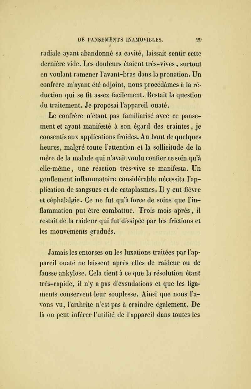 radiale ayant abandonné sa cavité, laissait sentir celte dernière vide. Les douleurs étaient très-vives, surtout en voulant ramener l'avant-bras dans la pronation. Un confrère nïayant été adjoint, nous procédâmes à la ré- duction qui se fit assez facilement. Restait la question du traitement. Je proposai l'appareil ouaté. Le confrère n'étant pas familiarisé avec ce panse- ment et ayant manifesté à son égard des craintes, je consentis aux applications froides. Au bout de quelques heures, malgré toute l'attention et la sollicitude de la mère de la malade qui n'avait voulu confier ce soin qu'à elle-même, une réaction très-vive se manifesta. Un gonflement inflammatoire considérable nécessita l'ap- plication de sangsues et de cataplasmes. Il y eut fièvre et céphalalgie. Ce ne fut qu'à force de soins que l'in- flammation put être combattue. Trois mois après, il restait de la raideur qui fut dissipée par les frictions et les mouvements gradués. Jamais les entorses ou les luxations traitées par l'ap- pareil ouaté ne laissent après elles de raideur ou de fausse ankylose. Cela tient à ce que la résolution étant très-rapide, il n'y a pas d'exsudations et que les liga- ments conservent leur souplesse. Ainsi que nous l'a- vons vu, l'arthrite n'est pas à craindre également. De là on peut inférer l'utilité de l'appareil dans toutes les