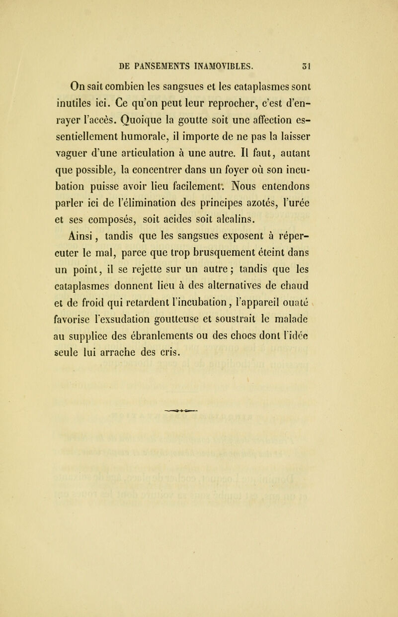 On sait combien les sangsues et les cataplasmes sont inutiles ici. Ce qu'on peut leur reprocher, c'est d'en- rayer l'accès. Quoique la goutte soit une affection es- sentiellement humorale, il importe de ne pas la laisser vaguer d'une articulation à une autre. Il faut, autant que possible, la concentrer dans un foyer où son incu- bation puisse avoir lieu facilement*. Nous entendons parler ici de l'élimination des principes azotés, l'urée et ses composés, soit acides soit alcalins. Ainsi, tandis que les sangsues exposent à réper- cuter le mal, parce que trop brusquement éteint dans un point, il se rejette sur un autre; tandis que les cataplasmes donnent lieu à des alternatives de chaud et de froid qui retardent l'incubation, l'appareil ouaté favorise l'exsudation goutteuse et soustrait le malade au supplice des ébranlements ou des chocs dont l'idée seule lui arrache des cris.