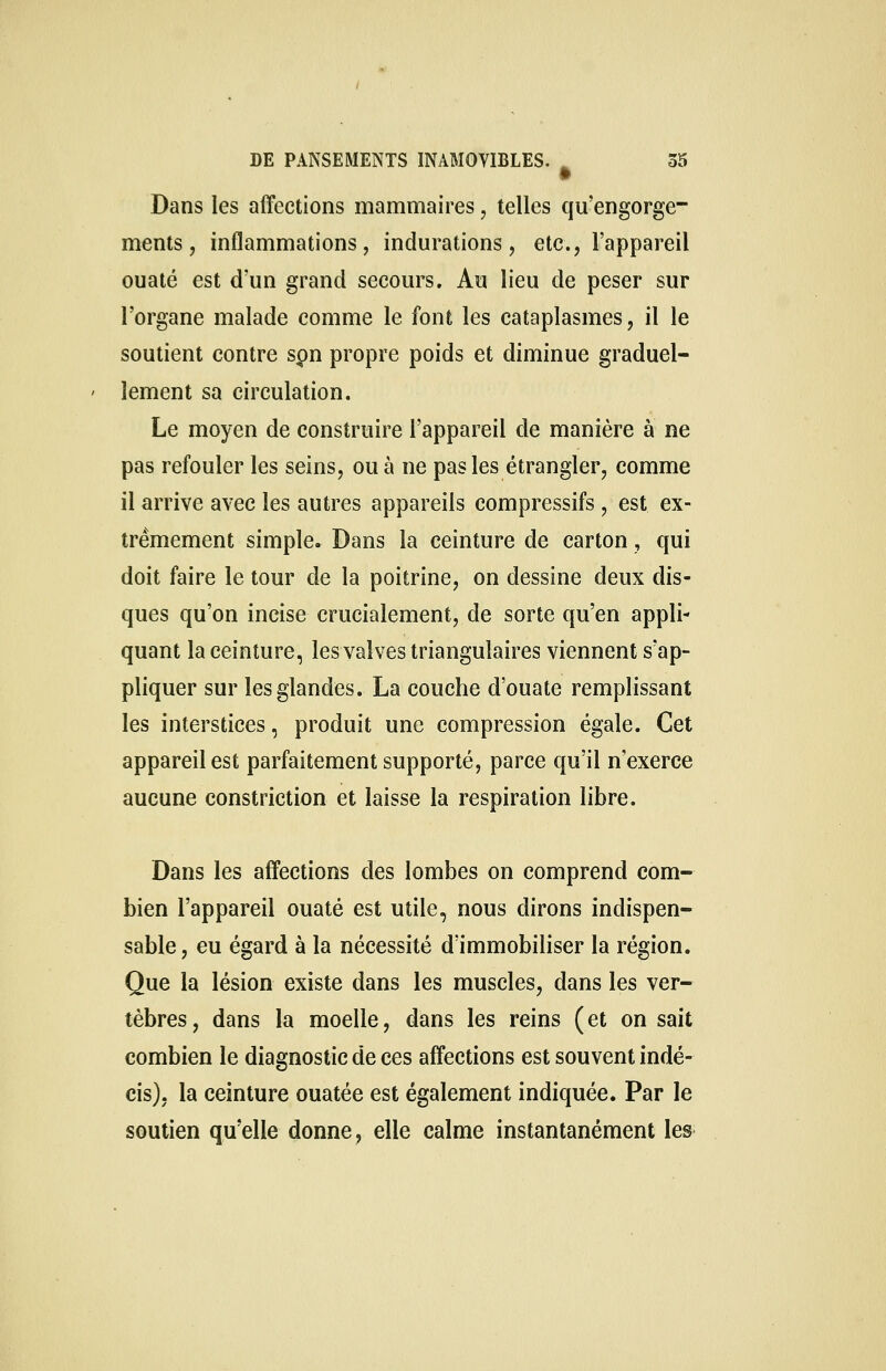 Dans les affections mammaires, telles qu'engorge- ments , inflammations, indurations, etc., l'appareil ouaté est d'un grand secours. Au lieu de peser sur l'organe malade comme le font les cataplasmes, il le soutient contre spn propre poids et diminue graduel- lement sa circulation. Le moyen de construire l'appareil de manière à ne pas refouler les seins, ou à ne pas les étrangler, comme il arrive avec les autres appareils compressifs , est ex- trêmement simple. Dans la ceinture de carton, qui doit faire le tour de la poitrine, on dessine deux dis- ques qu'on incise crucialement, de sorte qu'en appli- quant la ceinture, les valves triangulaires viennent s'ap- pliquer sur les glandes. La couche d'ouate remplissant les interstices, produit une compression égale. Cet appareil est parfaitement supporté, parce qu'il n'exerce aucune constriction et laisse la respiration libre. Dans les affections des lombes on comprend com- bien l'appareil ouaté est utile, nous dirons indispen- sable , eu égard à la nécessité d'immobiliser la région. Que la lésion existe dans les muscles, dans les ver- tèbres, dans la moelle, dans les reins (et on sait combien le diagnostic de ces affections est souvent indé- cis), la ceinture ouatée est également indiquée. Par le soutien qu'elle donne, elle calme instantanément les