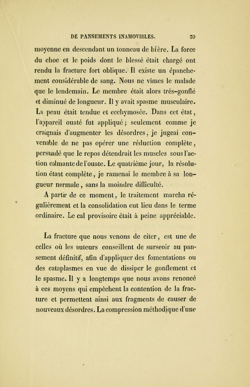 moyenne en descendant un tonneau de bière. La force du choc et le poids dont le blessé était chargé ont rendu la fracture fort oblique. Il existe un épanche- ment considérable de sang. Nous ne vîmes le malade que le lendemain. Le membre était alors très-gonflé et diminué de longueur. Il y avait spasme musculaire. Li peau était tendue et ecchymosée. Dans cet état , l'appareil ouaté fut appliqué ; seulement comme je craignais d'augmenter les désordres, je jugeai con- venable de ne pas opérer une réduction complète , persuadé que le repos détendrait les muscles sous l'ac- tion calmante de l'ouate. Le quatrième jour, la résolu- tion étant complète, je ramenai le membre à sa lon- gueur normale, sans la moindre difficulté. A partir de ce moment, le traitement marcha ré- gulièrement et la consolidation eut lieu dans le terme ordinaire. Le cal provisoire était à peine appréciable. La fracture que nous venons de citer, est une de celles où les auteurs conseillent de surseoir au pan- sement définitif, afin d'appliquer des fomentations ou des cataplasmes en vue de dissiper le gonflement et le spasme. Il y a longtemps que nous avons renoncé à ces moyens qui empêchent la contention de la frac- ture et permettent ainsi aux fragments de causer de nouveaux désordres. La compression méthodique d'une