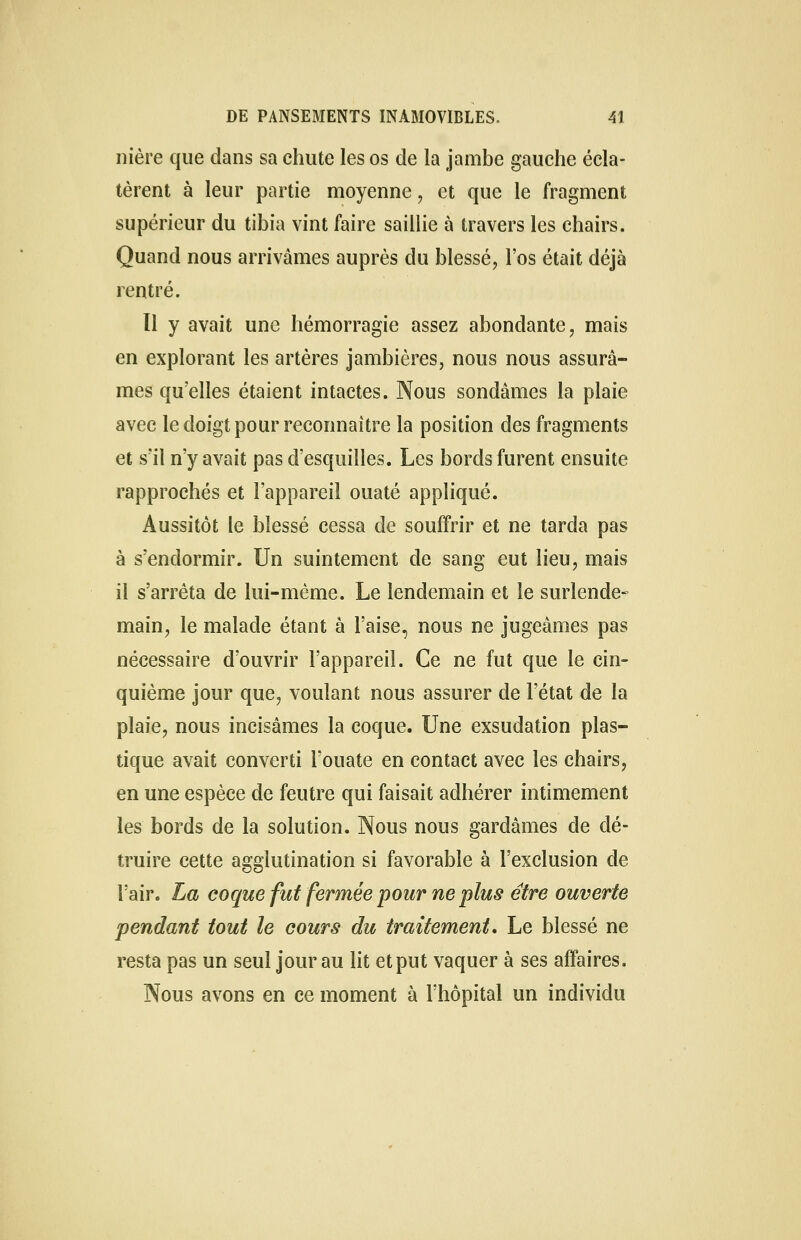 nière que dans sa chute les os de la jambe gauche écla- tèrent à leur partie moyenne, et que le fragment supérieur du tibia vint faire saillie à travers les chairs. Quand nous arrivâmes auprès du blessé, l'os était déjà rentré. Il y avait une hémorragie assez abondante, mais en explorant les artères jambières, nous nous assurâ- mes qu'elles étaient intactes. Nous sondâmes la plaie avec le doigt pour reconnaître la position des fragments et s'il n'y avait pas d'esquilles. Les bords furent ensuite rapprochés et l'appareil ouaté appliqué. Aussitôt le blessé cessa de souffrir et ne tarda pas à s'endormir. Un suintement de sang eut lieu, mais il s'arrêta de lui-même. Le lendemain et le surlende- main, le malade étant à l'aise, nous ne jugeâmes pas nécessaire d'ouvrir l'appareil. Ce ne fut que le cin- quième jour que, voulant nous assurer de l'état de la plaie, nous incisâmes la coque. Une exsudation plas- tique avait converti l'ouate en contact avec les chairs, en une espèce de feutre qui faisait adhérer intimement les bords de la solution. Nous nous gardâmes de dé- truire cette agglutination si favorable à l'exclusion de l'air. La coque fut fermée pour ne plus être ouverte pendant tout le cours du traitement. Le blessé ne resta pas un seul jour au lit et put vaquer à ses affaires. Nous avons en ce moment à l'hôpital un individu