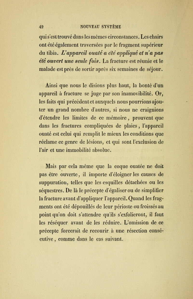 qui s'est trouvé dans les mêmes circonstances. Les chairs ont été également traversées par le fragment supérieur du tibia. L'appareil ouaté a été appliqué et n'a pas été ouvert une seule fois. La fracture est réunie et le malade est près de sortir après six semaines de séjour. Ainsi que nous le disions plus haut, la bonté d'un appareil à fracture se juge par son inamovibilité. Or, les faits qui précèdent et auxquels nous pourrions ajou- ter un grand nombre d'autres, si nous ne craignions d'étendre les limites de ce mémoire, prouvent que dans les fractures compliquées de plaies, l'appareil ouaté est celui qui remplit le mieux les conditions que réclame ce genre de lésions, et qui sont l'exclusion de l'air et une immobilité absolue. Mais par cela même que la coque ouatée ne doit pas être ouverte, il importe d'éloigner les causes de suppuration, telles que les esquilles détachées ou les séquestres. De là le précepte d'égaliser ou de simplifier la fracture avant d'appliquer l'appareil. Quand les frag- ments ont été dépouillés de leur périoste ou froissés au point qu'on doit s'attendre qu'ils s'exfolieront, il faut les réséquer avant de les réduire. L'omission de ce précepte forcerait de recourir, à une résection consé- cutive , comme dans le cas suivant.