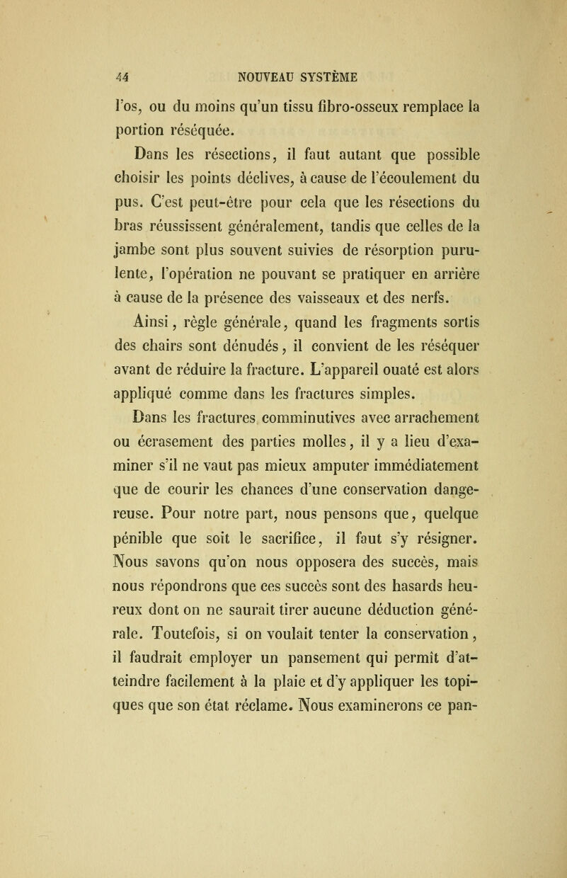 l'os, ou du moins qu'un tissu fibro-osseux remplace la portion réséquée. Dans les résections, il faut autant que possible choisir les points déclives, à cause de l'écoulement du pus. C'est peut-être pour cela que les résections du bras réussissent généralement, tandis que celles de la jambe sont plus souvent suivies de résorption puru- lente , l'opération ne pouvant se pratiquer en arrière à cause de la présence des vaisseaux et des nerfs. Ainsi, règle générale, quand les fragments sortis des chairs sont dénudés, il convient de les réséquer avant de réduire la fracture. L'appareil ouaté est alors appliqué comme dans les fractures simples. Dans les fractures comminutives avec arrachement ou écrasement des parties molles, il y a lieu d'exa- miner s'il ne vaut pas mieux amputer immédiatement que de courir les chances d'une conservation dange- reuse. Pour notre part, nous pensons que, quelque pénible que soit le sacrifice, il faut s'y résigner. Nous savons qu'on nous opposera des succès, mais nous répondrons que ces succès sont des hasards heu- reux dont on ne saurait tirer aucune déduction géné- rale. Toutefois, si on voulait tenter la conservation, il faudrait employer un pansement qui permît d'at- teindre facilement à la plaie et d'y appliquer les topi- ques que son état réclame. Nous examinerons ce pan-