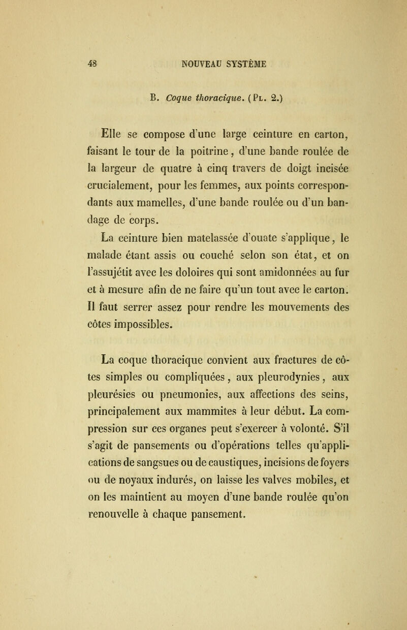 B. Coque thoracique. (Pl. 2.) Elle se compose d'une large ceinture en carton, faisant le tour de la poitrine, d'une bande roulée de la largeur de quatre à cinq travers de doigt incisée crucialement, pour les femmes, aux points correspon- dants aux mamelles, d'une bande roulée ou d'un ban- dage de corps. La ceinture bien matelassée d'ouate s'applique, le malade étant assis ou couché selon son état, et on l'assujétit avec les doloires qui sont amidonnées au fur et à mesure afin de ne faire qu'un tout avec le carton. Il faut serrer assez pour rendre les mouvements des côtes impossibles. La coque thoracique convient aux fractures de cô- tes simples ou compliquées, aux pleurodynies, aux pleurésies ou pneumonies, aux affections des seins, principalement aux mammites à leur début. La com- pression sur ces organes peut s'exercer à volonté. S'il s'agit de pansements ou d'opérations telles qu'appli- cations de sangsues ou de caustiques, incisions de foyers ou de noyaux indurés, on laisse les valves mobiles, et on les maintient au moyen d'une bande roulée qu'on renouvelle à chaque pansement.