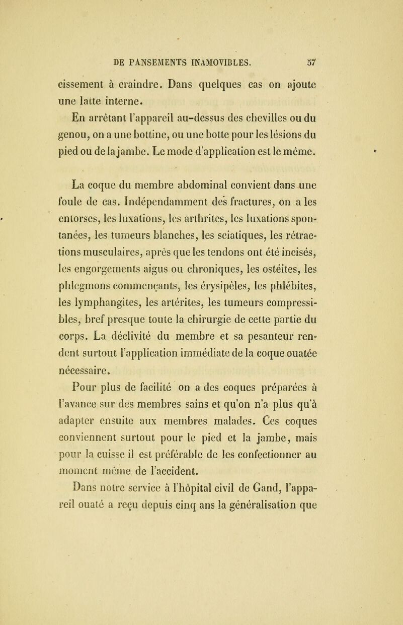 cissement à craindre. Dans quelques cas on ajoute une latte interne. En arrêtant l'appareil au-dessus des chevilles ou du genou, on a une bottine, ou une botte pour les lésions du pied ou de la jambe. Le mode d'application est le même. La coque du membre abdominal convient dans une foule de cas. Indépendamment des fractures, on a les entorses, les luxations, les arthrites, les luxations spon- tanées, les tumeurs blanches, les sciatiques, les rétrac- tions musculaires, après que les tendons ont été incisés, les engorgements aigus ou chroniques, les ostéites, les phlegmons commençants, les érysipèles, les phlébites, les lymphangites, les artérites, les tumeurs compressi- bles, bref presque toute la chirurgie de cette partie du corps. La déclivité du membre et sa pesanteur ren- dent surtout l'application immédiate de la coque ouatée nécessaire. Pour plus de facilité on a des coques préparées à l'avance sur des membres sains et qu'on n'a plus qu'à adapter ensuite aux membres malades. Ces coques conviennent surtout pour le pied et la jambe, mais pour la cuisse il est préférable de les confectionner au moment même de l'accident. Dans notre service à l'hôpital civil de Gand, l'appa- reil ouaté a reçu depuis cinq ans la généralisation que