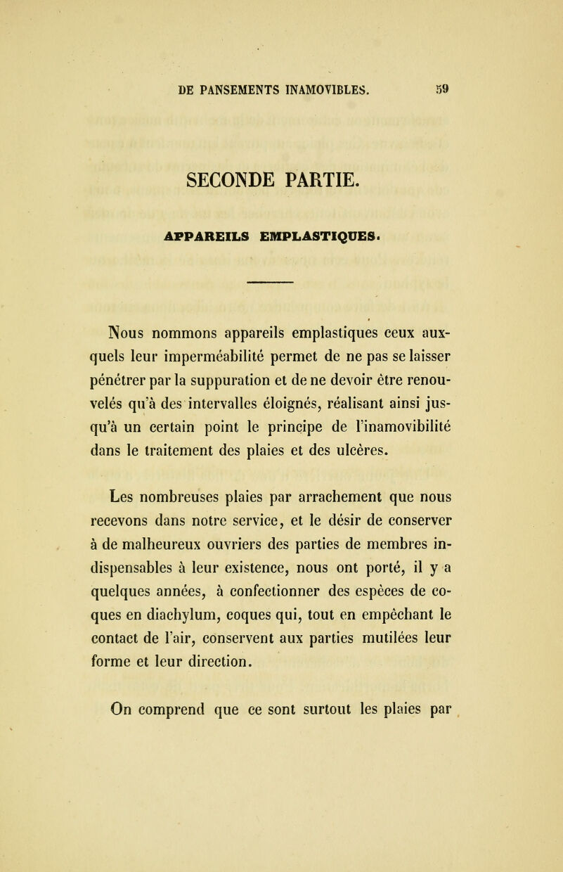 SECONDE PARTIE. APPAREILS E1HPLASTIQUES. Nous nommons appareils emplastiques ceux aux- quels leur imperméabilité permet de ne pas se laisser pénétrer par la suppuration et de ne devoir être renou- velés qu'à des intervalles éloignés, réalisant ainsi jus- qu'à un certain point le principe de l'inamovibilité dans le traitement des plaies et des ulcères. Les nombreuses plaies par arrachement que nous recevons dans notre service, et le désir de conserver à de malheureux ouvriers des parties de membres in- dispensables à leur existence, nous ont porté, il y a quelques années, à confectionner des espèces de co- ques en diachylum, coques qui, tout en empêchant le contact de l'air, conservent aux parties mutilées leur forme et leur direction. On comprend que ce sont surtout les plaies par