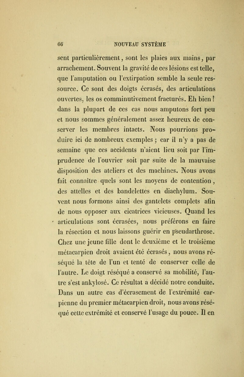 sent particulièrement , sont les plaies aux mains, par arrachement. Souvent la gravité de ces lésions est telle, que l'amputation ou l'extirpation semble la seule res- source. Ce sont des doigts écrasés, des articulations ouvertes, les os comminutivement fracturés. Eh bien ! dans la plupart de ces cas nous amputons fort peu et nous sommes généralement assez heureux de con- server les membres intacts. Nous pourrions pro- duire ici de nombreux exemples ; car il n'y a pas de semaine que ces accidents n'aient lieu soit par l'im- prudence de l'ouvrier soit par suite de la mauvaise disposition des ateliers et des machines. Nous avons fait connaître quels sont les moyens de contention, des attelles et des bandelettes en diachylum. Sou- vent nous formons ainsi des gantelets complets afin de nous opposer aux cicatrices vicieuses. Quand les articulations sont écrasées, nous préférons en faire la résection et nous laissons guérir en p'seudarthrose. Chez une jeune fille dont le deuxième et le troisième métacarpien droit avaient été écrasés, nous avons ré- séqué la tète de l'un et tenté de conserver celle de l'autre. Le doigt réséqué a conservé sa mobilité, l'au- tre s'est ankylosé. Ce résultat a décidé notre conduite. Dans un autre cas d'écrasement de l'extrémité car- pienne du premier métacarpien droit, nous avons résé- qué cette extrémité et conservé l'usage du pouce. Il en