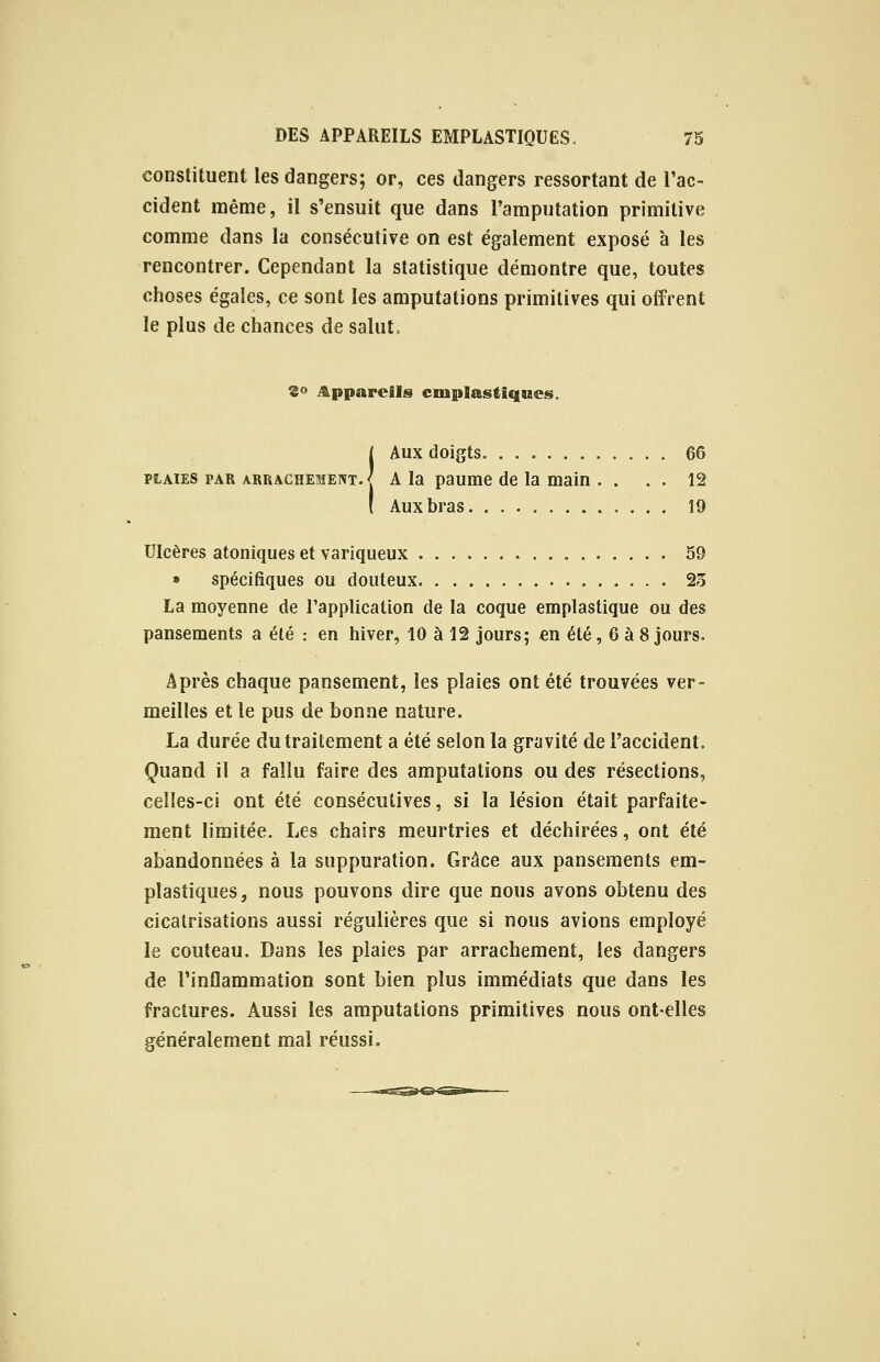 constituent les dangers; or, ces dangers ressortant de l'ac- cident même, il s'ensuit que dans l'amputation primitive comme dans la consécutive on est également exposé à les rencontrer. Cependant la statistique démontre que, toutes choses égales, ce sont les amputations primitives qui offrent le plus de chances de salut. 2° Appareils cmplastiques. j Aux doigts 66 plaies par arrachement.^ A la paume de la main . . . . 12 ! Aux bras 19 Ulcères atoniques et variqueux 59 » spécifiques ou douteux 23 La moyenne de l'application de la coque emplastique ou des pansements a été : en hiver, 10 à 12 jours; en été, 6 à 8 jours. Après chaque pansement, les plaies ont été trouvées ver- meilles et le pus de bonne nature. La durée du traitement a été selon la gravité de l'accident. Quand il a fallu faire des amputations ou des résections, celles-ci ont été consécutives, si la lésion était parfaite- ment limitée. Les chairs meurtries et déchirées, ont été abandonnées à la suppuration. Grâce aux pansements em- pîastiques, nous pouvons dire que nous avons obtenu des cicatrisations aussi régulières que si nous avions employé le couteau. Dans les plaies par arrachement, les dangers de l'inflammation sont bien plus immédiats que dans les fractures. Aussi les amputations primitives nous ont-elles généralement mal réussi.