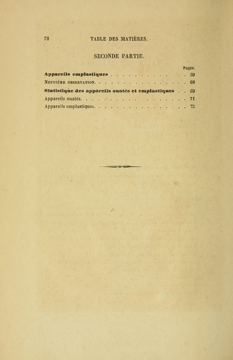 SECONDE PARTIE. Pages- Appareils emplastiques . . 59 Neuvième observation 60 Statistique des appareils ouatés et emplastiques . . 69 Appareils ouatés • 71 Appareils emplastiques 75