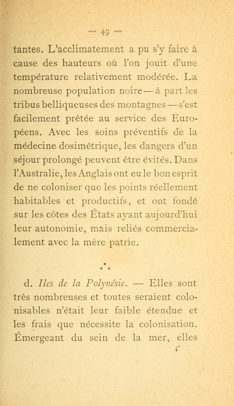 tantes. L'acclimatement a pu s'y faire à cause des hauteurs où Ton jouit d'une température relativement modérée. La nombreuse population noire — à part les tribus belliqueuses des montagnes—s'est facilement prêtée au service des Euro- péens. Avec les soins préventifs de la médecine dosimétrique, les dangers d'un séjour prolongé peuvent être évités. Dans l'Australie, les Anglais ont eu le bon esprit de ne coloniser que les points réellement habitables et productifs, et ont fondé sur les côtes des Etats ayant aujourd'hui leur autonomie, mais reliés commercia- lement avec la mère patrie. d. Iles de la Polynésie. — Elles sont très nombreuses et toutes seraient colo- nisables n'était leur faible étendue et les frais que nécessite la colonisation. Émergeant du sein de la mer, elles