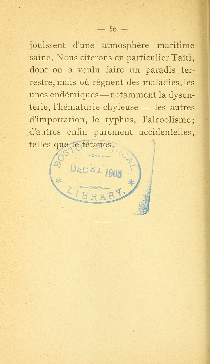 jouissent d'une atmosphère maritime saine. Nous citerons en particulier Taïti, dont on a voulu faire un paradis ter- restre, mais où régnent des maladies, les unes endémiques — notamment la dysen- terie, l'hématurie chyleuse — les autres d'importation, le typhus, l'alcoolisme; d'autres enfin purement accidentelles, telles q^d^\4ta^îïos.