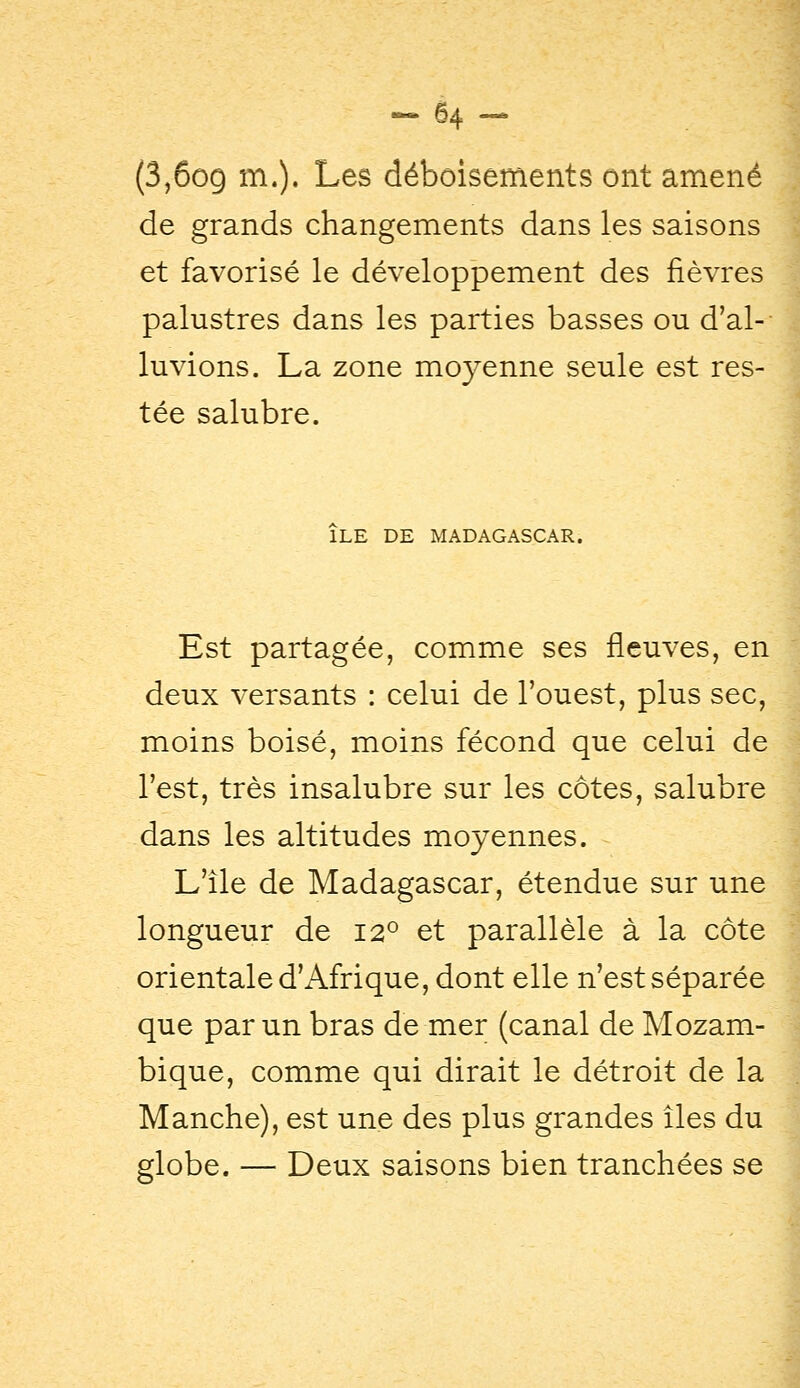 (3,6o9 m.). Les déboisements ont amené ^ de grands changements dans les saisons et favorisé le développement des fièvres palustres dans les parties basses ou d'al- luvions. La zone moyenne seule est res- tée salubre. ILE DE MADAGASCAR. Est partagée, comme ses fleuves, en deux versants : celui de l'ouest, plus sec, moins boisé, moins fécond que celui de l'est, très insalubre sur les côtes, salubre dans les altitudes moyennes. L'île de Madagascar, étendue sur une longueur de 12° et parallèle à la côte orientale d'Afrique, dont elle n'est séparée que par un bras de mer (canal de Mozam- bique, comme qui dirait le détroit de la Manche), est une des plus grandes îles du globe. — Deux saisons bien tranchées se