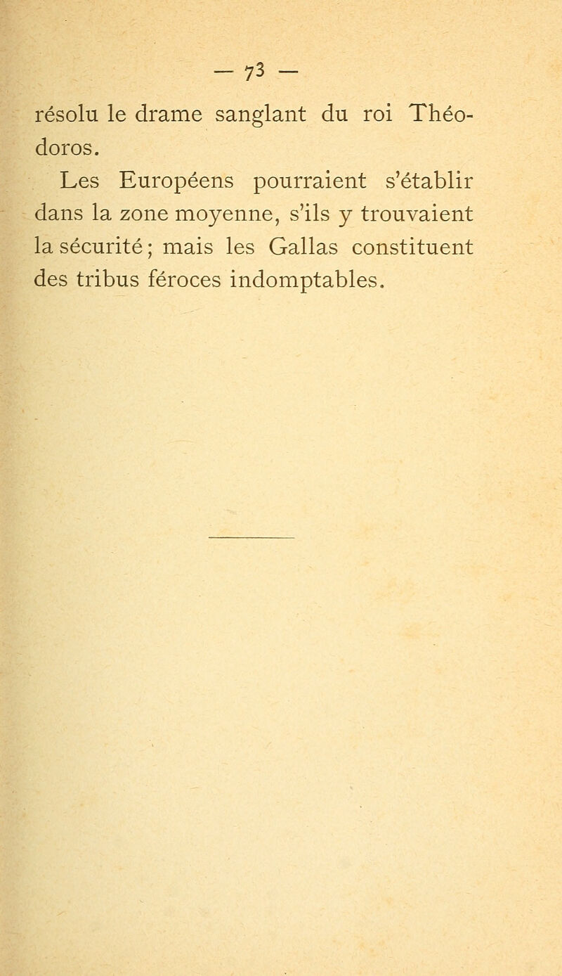 résolu le drame sanglant du roi Théo- doros. Les Européens pourraient s'établir dans la zone moyenne, s'ils y trouvaient la sécurité; mais les Gallas constituent des tribus féroces indomptables.