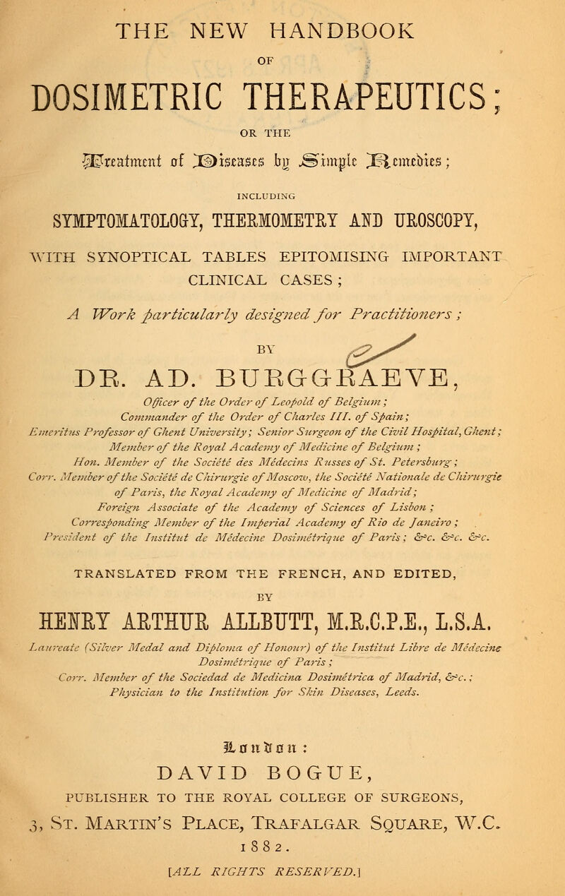 THE NEW HANDBOOK OF DOSIMETRIC THERAPEUTICS; OR THE JJEtoatment of HDistasss bg Simple ^Sfccuixbus; INCLUDING SYMPTOMATOLOGY, THERMOMETRY AID UEOSCOPY, WITH SYNOPTICAL TABLES EPITOMISING IMPORTANT CLINICAL CASES ; A Work particularly designed for Practitioneis ; BY DR. AD. BUEG'gSABVE, Officer of the Order of Leopold of Belgium ; Commander of the Order of Charles III. of Spain; Emeritus Professor of Ghent University; Senior Surgeon of the Civil Hospital, Ghent; Member of the Royal Academy of Medicine of Belgium ; Hon. Member of the Societe des Medecins Russes of St. Petersburg; Con: Member of the Societe de Chirurgie of Moscoiv, the Societe Nation-ale de Chirurgie of Paris, the Royal Academy of Medicine of Madrid; Foreign Associate of the Academy of Sciences of Lisbon ; Corresponding Member of the Imperial Academy of Rio de Janeiro ; President of the Institut de Medecine Dosimetriquc of Paris; &*c. &c. &c. TRANSLATED FROM THE FRENCH, AND EDITED, BY HEIBY AETHER ALLEETT, M.R.C.P.E., I.S.A. Laureate (Silver Medal and Diploma of Honour) of the Institut Libre de Medecine Dosimetriqtce of Paris ; Corr. Member of the Sociedad de Medicina Dosimetrica of Madrid, &-'c.; Physician to the Institutio7i for Skin Diseases, Leeds. 3L mi ft 011 : DAVID BOGUE, PUBLISHER TO THE ROYAL COLLEGE OF SURGEONS, 3, St. Martin's Place, Trafalgar Square, W.C. 1882. {ALL RIGHTS RESERVED.}