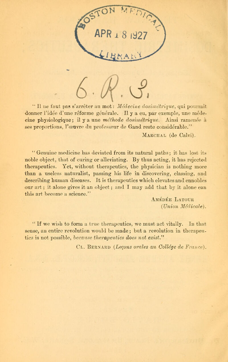 6.0?.yf.  II ne faut pas s'arreter au mot: Medecine dosimetrique, qui pourrait donner l'idee d'une reforrne generale. II y a eu, par exemple, une mede- cine physiologique; il y a une rnethode dosimetrique. Ainsi ramenee a ses proportions, l'ceuvre du professeur de Gand reste considerable. Marchal (de Calvi).  Genuine medicine has deviated from its natural paths; it has lost its noble object, that of curing or alleviating. By thus acting, it has rejected therapeutics. Yet, without therapeutics, the physician is nothing more than a useless naturalist, passing his life in discovering, classing, and describing human diseases. It is therapeutics which elevates and ennobles our art; it alone gives it an object; and I may add that by it alone can this art become a science. Amedee Latour (Union MSdicdle).  If we wish to form a true therapeutics, we must act vitally. In that sense, an entire revolution would be made; but a revolution in therapeu- tics is not possible, because therapeutics does not exist. Cl. Bernard (Leqons orales au College de France).
