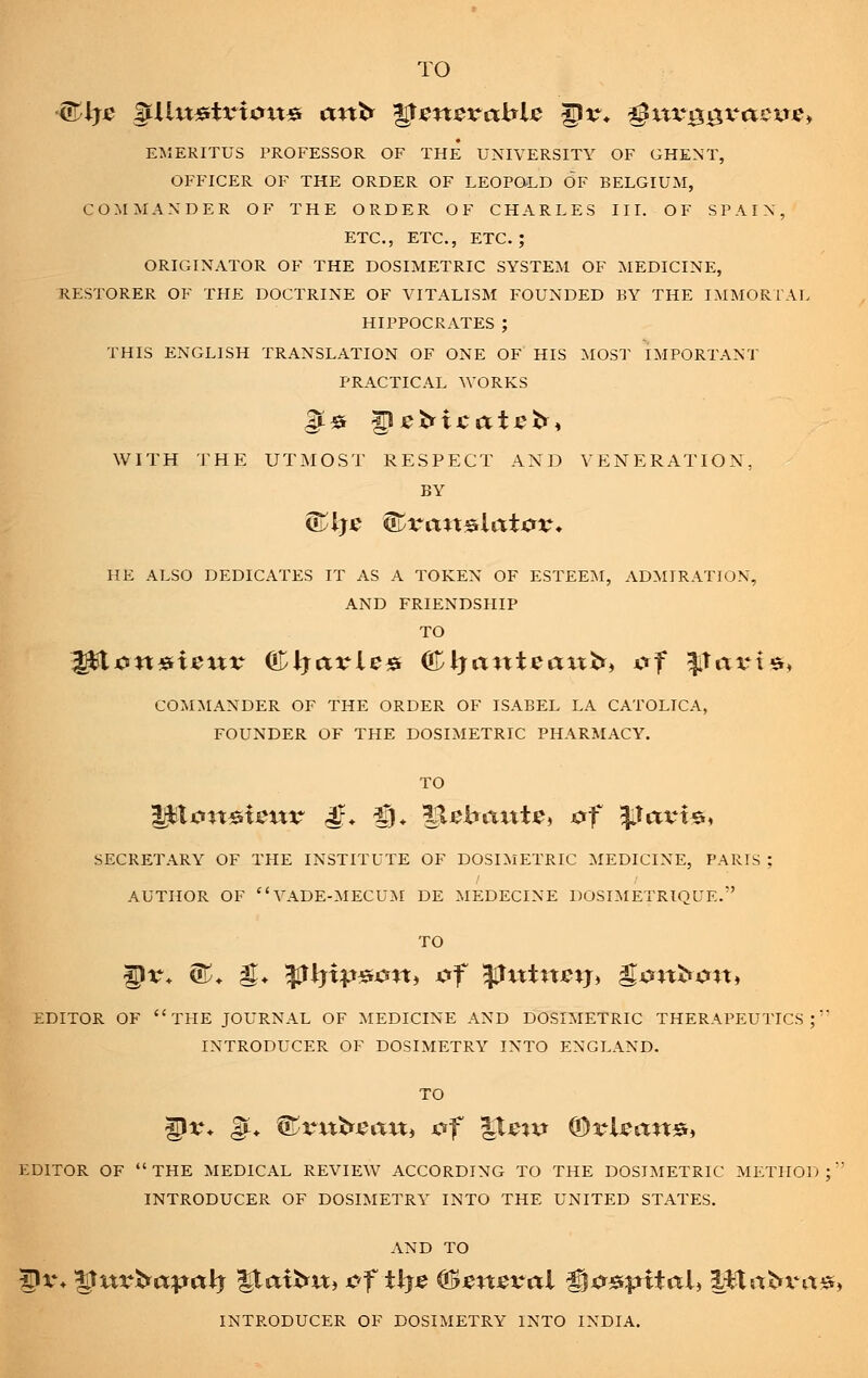 TO <?TJj£ gtUu«tx*iatt# ant* *$gn$vablc ^v. 43uvggvactre> EMERITUS PROFESSOR OF THE UNIVERSITY OF GHENT, OFFICER OF THE ORDER OF LEOPOLD OF BELGIUM, COMMANDER OF THE ORDER OF CHARLES III. OF SPAIN, ETC., ETC., ETC.; ORIGINATOR OF THE DOSIMETRIC SYSTEM OF MEDICINE, RESTORER OF THE DOCTRINE OF VITALISM FOUNDED BY THE IMMORTAL HIPPOCRATES; THIS ENGLISH TRANSLATION OF ONE OF HIS MOST IMPORTANT PRACTICAL WORKS Ijt* ^sbxcatsh WITH THE UTMOST RESPECT AND VENERATION, BY HE ALSO DEDICATES IT AS A TOKEN OF ESTEEM, ADMIRATION, AND FRIENDSHIP TO COMMANDER OF THE ORDER OF ISABEL LA CATOLICA, FOUNDER OF THE DOSIMETRIC PHARMACY. TO SECRETARY OF THE INSTITUTE OF DOSIMETRIC MEDICINE, PARIS ; AUTHOR OF VADE-MECUM DE MEDECINE DOSIMETRIQUE. TO EDITOR OF THE JOURNAL OF MEDICINE AND DOSIMETRIC THERAPEUTICS INTRODUCER OF DOSIMETRY INTO ENGLAND. gJv* gju ^vxxbsaxXi &f %lg%x* ©rUstits, EDITOR OF  THE MEDICAL REVIEW ACCORDING TO THE DOSIMETRIC METHOD ;' INTRODUCER OF DOSIMETRY INTO THE UNITED STATES. AND TO |Jv* *£xxv&apaty QaxfrxX) &f tljtf (&ensval ^Cf&pxtaU litafcrritsfj INTRODUCER OF DOSIMETRY INTO INDIA.