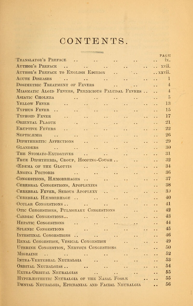 CONTENTS Translator's Preface Author's Preface Author's Preface to English Edition Acute Diseases Dosimetric Treatment of Fevers Miasmatic Algid Fevers, Pernicious Paludal Fevers Asiatic Cholera H Yellow Fever Typhus Fever .. Typhoid Fever Oriental Plague Eruptive Fevers Septicemia Diphtheritic Affections Glanders The Stomato-Exudatives True Diphtheria, Croup, Hooping-Cough .. (Edema of the Glottis Angina Pectoris Congestions, Hemorrhages Cerebral Congestions, Apoplexies Cerebral Fever, Serous Apoplexy Cerebral Hemorrhage Ocular Congestions Otic Congestions, Pulmonary Congestions Cardiac Congestions.. Hepatic Congestions Splenic Congestions Intestinal Congestions Renal Congestion, Vesical Congestion Uterine Congestion, Nervous Congestions Migraine Intra-Vertebral Neuralgia Orbital Neuralgias Extra-Orbital Neuralgias Hyperesthetic Neuralgia of the Nasal Fosse Dental Neuralgia, Epicranial and Facial Neuralgia pagr ix.