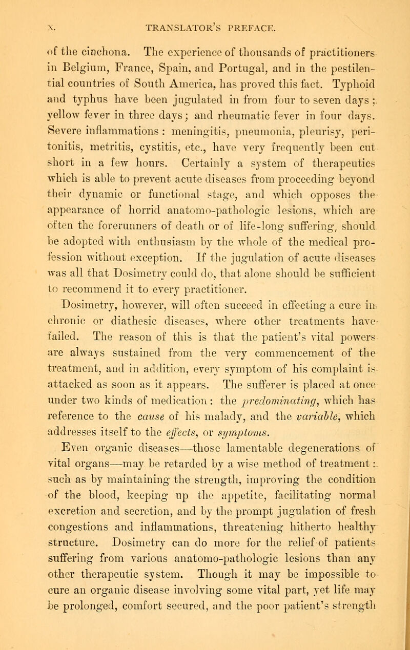 of the cinchona. The experience of thousands of practitioners in Belgium, France, Spain, and Portugal, and in the pestilen- tial countries of South America, has proved this fact. Typhoid and typhus have been jugulated in from four to seven days ;. yellow fever in three days; and rheumatic fever in four days. Severe inflammations : meningitis, pneumonia, pleurisy, peri- tonitis, metritis, cystitis, etc., have very frequently been cut short in a few hours. Certainly a system of therapeutics which is able to prevent acute diseases from proceeding beyond their dynamic or functional stage, and which opposes the appearance of horrid anatomo-pathologic lesions, which are often the forerunners of death or of life-long suffering, should be adopted with enthusiasm by the whole of the medical pro- fession without exception. If the jugulation of acute diseases was all that Dosimetry could do, that alone should be sufficient to recommend it to every practitioner. Dosimetry, however, will often succeed in effecting a cure in chronic or diathesic diseases, where other treatments have- failed. The reason of this is that the patient's vital powers are always sustained from the very commencement of the treatment, and in addition, every symptom of his complaint is attacked as soon as it appears. The sufferer is placed at once under two kinds of medication: the predominating, which has reference to the cause of his malady, and the variable, which addresses itself to the effects, or symptoms. Even organic diseases—those lamentable degenerations of vital organs—may be retarded by a wise method of treatment:. such as by maintaining the strength, improving the condition of the blood, keeping up the appetite, facilitating normal excretion and secretion, and by the prompt jugulation of fresh congestions and inflammations, threatening hitherto healthy structure. Dosimetry can do more for the relief of patients suffering from various anatomo-pathologic lesions than any other therapeutic system. Though it may be impossible to cure an organic disease involving some vital part, yet life may be prolonged, comfort secured, and the poor patient's strength