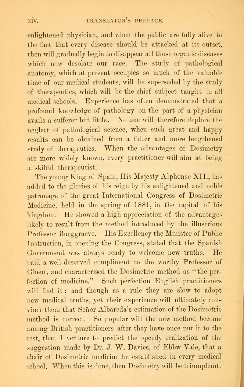 enlightened physician, and when the public are fully alive to the fact that every disease should be attacked at its outset, then will gradually begin to disappear all those organic diseases which now desolate our race. The study of pathological anatomy, which at present occupies so much of the valuable time of our medical students, will be superseded by the study of therapeutics, which will be the chief subject taught in all medical schools. Experience has often demonstrated that a profound knowledge of pathology on the part of a physician avails a sufferer but little. No one will therefore deplore the neglect of pathological science, when such great and happy results can be obtained from a fuller and more lengthened study of therapeutics. When the advantages of Dosimetry are more widely known, every practitioner will aim at being a skilful therapeutist. The young King of Spain, His Majesty Alphonse XII., has added to the glories of his reign by his enlightened and noble patronage of the great International Congress of Dosimetric Medicine, held in the spring of 1881, in the capital of his kingdom. He showed a high appreciation of the advantages likely to result from the method introduced by the illustrious Professor Burggraeve. His Excellency the Minister of Public- Instruction, in opening the Congress, stated that the Spanish Government was always ready to welcome new truths. He paid a well-deserved compliment to the worthy Professor of Ghent, and characterised the Dosimetric method as the per- fection of medicine. Such perfection English practitioners will find it ; and though as a rule they are slow to adopt new medical truths, yet their experience will ultimately con- vince them that Sefior Albareda's estimation of the Dosimetric method is correct. So popular will the new method become among British practitioners after they have once put it to the test, that I venture to predict the speedy realization of the suggestion made by Dr. J. W. Davies, of Ebbw Vale, that a chair of Dosimetric medicine be established in every medical school. When this is done, then Dosimetry will be triumphant,