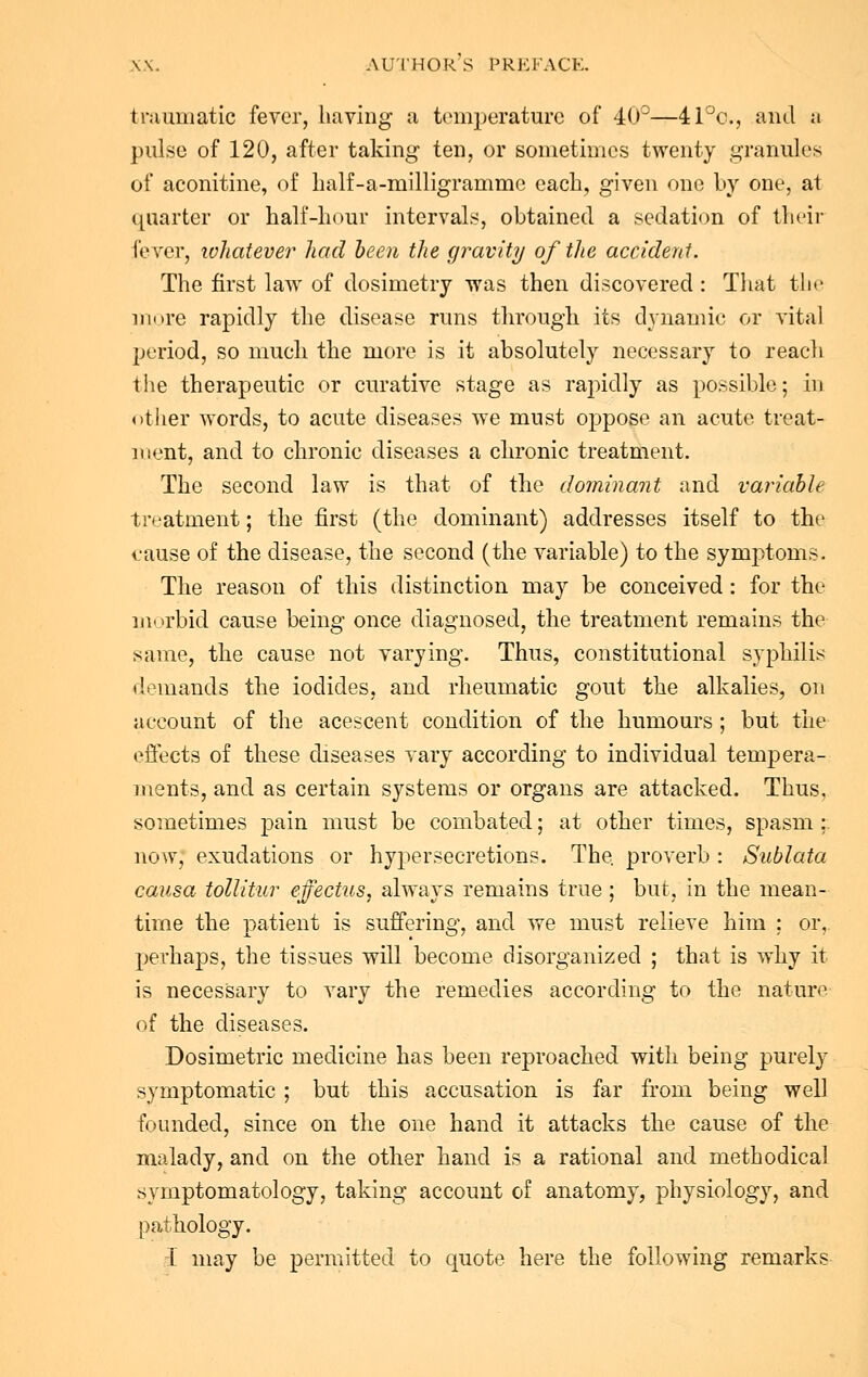 traumatic fever, having a temperature of 40°—41°c, and a pulse of 120, after taking- ten, or sometimes twenty granules of aconitine, of half-a-milligramme each, given one by one, at quarter or half-hour intervals, obtained a sedation of their fever, whatever had been the gravity of the accident. The first law of dosimetry was then discovered : That the more rapidly the disease runs through, its dynamic or vital jjeriod, so much the more is it absolutely necessary to reach the therapeutic or curative stage as rajndly as possible; in other words, to acute diseases we must oppose an acute treat- ment, and to chronic diseases a chronic treatment. The second law is that of the dominant and variable treatment; the first (the dominant) addresses itself to the <.'ause of the disease, the second (the variable) to the symptoms. The reason of this distinction may be conceived : for the morbid cause being once diagnosed, the treatment remains the same, the cause not varying. Thus, constitutional syphilis demands the iodides, and rheumatic gout the alkalies, on account of the acescent condition of the humours; but the effects of these diseases vary according to individual tempera- ments, and as certain systems or organs are attacked. Thus, sometimes pain must be combated; at other times, spasm ; now, exudations or hypersecretions. The. proverb : Siiblata causa tollitur effectus, always remains true ; but, in the mean- time the patient is suffering, and we must relieve him ; or, perhaps, the tissues will become disorganized ; that is why it is necessary to vary the remedies according to the nature of the diseases. Dosimetric medicine has been reproached with being purely symptomatic ; but this accusation is far from being well founded, since on the one hand it attacks the cause of the malady, and on the other hand is a rational and methodical symptomatology, taking account of anatomy, physiology, and pathology. T may be permitted to quote here the following remarks