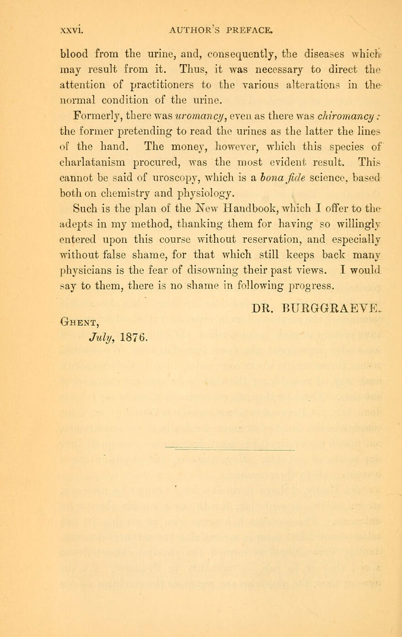 blood from the urine, and, consequently, the diseases which may result from it. Thus, it was necessary to direct the attention of practitioners to the various alterations in the normal condition of the urine. Formerly, there was uromancy, even as there was chiromancy : the former pretending to read the urines as the latter the lines of the hand. The money, however, which this species of charlatanism procured, was the most evident result. This cannot be said of uroscopy, which is a bona fide science, based both on chemistry and physiology. Such is the plan of the New Handbook, which I offer to the adepts in my method, thanking them for having so willingly entered upon this course without reservation, and especially without false shame, for that which still keeps back many physicians is the fear of disowning their past views. I would say to them, there is no shame in following progress. DR. BTJRGGRAEVE. Ghent, July, 1876.