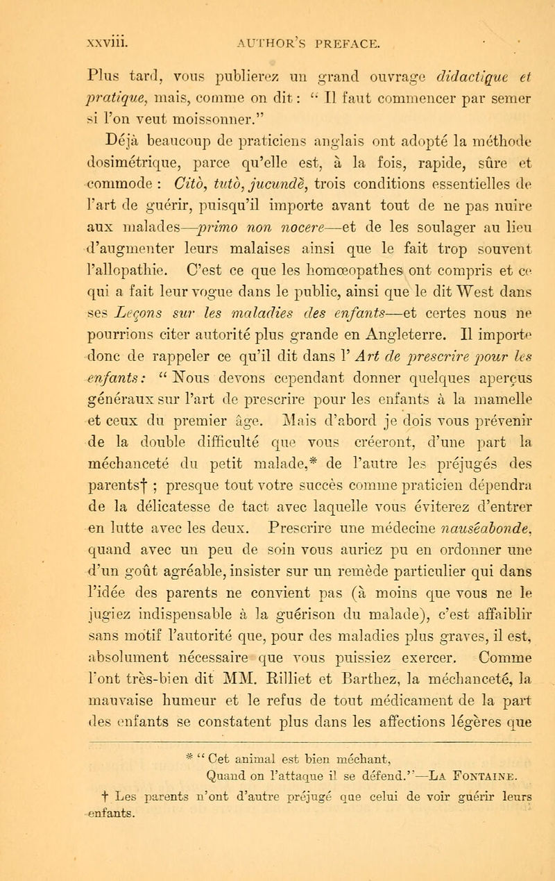 Plus tard, voos poblierez on grand ouvrage didactigue et pratique, mais, comme on dit:  Tl faut commencer par semer si Ton veut moissonner. Deja beaucoop de praticiens anglais ont adopte la methode dosimetrique, parce qu'elle est, a la fois, rapide, sure et commode : Citb, tutb, jucunde, trois conditions essentielles de l'art de guerir, puisqu'il importe avant tout de ne pas noire aux malades—primo non nocere—et de les soulager au lieu d'augmenter leurs malaises ainsi que le fait trop souvent 1'allopathie. C'est ce que les homceopathes ont compris et ee qui a fait leur vogue dans le public, ainsi que le dit West dans ses Leqons sur les maladies des enfants—et certes nous ne pourrions citer autorite plus grande en Angleterre. II import*1 done de rappeler ce qu'il dit dans V Art de prescrire pour les enfants:  Nous devons cependant donner quelques apercus generaux sur l'art de prescrire pour les enfants a la rnamelle et ceux clu premier age. Mais d'abord je dois yous prevenir de la double difficulte que vous creeront, d'une part la mechancete du petit malade,* de l'aotre les prejuges des parentsf ; presque tout votre succes comme praticien dependra de la delicatesse de tact avec laquelle vous eviterez d'entrer en lutte avec les deux. Prescrire une medecine nauseabonde. quand avec un peu de soin vous auriez pu en ordonner une d'un gout agreable, insister sur un remede particulier qui dans l'idee des parents ne convient pas (a moins que vous ne le jugiez indispensable a la guerison du malade), c'est affaiblir sans motif Fautorite que, pour des maladies j;)lus graves, il est, absolument necessaire que vous puissiez exercer. Comme Font tres-bien dit MM. Rilliet et Barthez, la mechancete, la mauvaise humeur et le refus de tout medicament de la part des enfants se constatent plus dans les affections legeres que *  Get animal est bien mechant, Quand on l'attaq_ue il se defend.—La Fontaine. t Les parents n'ont d'antre prejuge que celui de voir guerir leurs enfants.