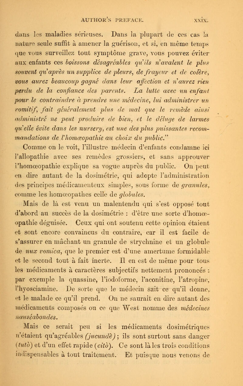 dans les maladies serieuses. Dans la plupart de ces cas la nature senle suffit a amener la guerison, et si, en meme temps que vous surveillez tout symptome grave, vous pouvez eviter aux enfants ces boissons desagreables qu'ils navalent le plus souvent qu'apres un supplice de pleurs, de frayeur et de colere, vous aurez beaucoup gagne dans leur affection et n'aurez rien perdu de la confiance des parents. La lutte avec un enfant pour le contraindre a prendre une medecine, lui administrer un romitif fait generalement plus de mal que le remede ainsi administre ne pent produire de bien, et le deluge de larmes quelle euite dans les nursery, est une des plus puissantes recom- mandations de Vhoma?opathie au choix du public. Comme on le yoit, l'illustre medecin d'enfants condamne ici i'allopatliie avec ses remedes grossiers, et sans apj)rouver I'liomceopathie explique sa vogue aupres du public. On peut en dire autant de la dosimetric, qui aclopte l'administration des principes medicamenteux simples, sous forme de granules*. comme les homoeopathes celle de globules. Mais de la est venu un malentendu qui s'est oppose tout d'abord au succes de la dosimetric : d'etre une sorte d'homce- opathie deguisee. Ceux qui ont soutenu cette opinion etaient et sont encore convaincus du contraire, car il est facile de s'assurer en machant un granule de strychnine et un globule de mix vomica, que le premier est d'une amertume formidable et le second tout a fait inerte. II en est de meme pour tous les medicaments a caracteres subjectifs nettement prononces : par exemple la quassine, Fiodoforme, l'aconitine, l'atropine. 1'hyosciamine. De sorte que le medecin sait ce qu'il donner et le malade ce qu'il prend. On ne saurait en dire autant des medicaments composes ou ce que West nomme des medecines nauseabondes. Mais ce serait peu si les medicaments dosimetriques n'etaient qu'agreables (jucunde) ; ils sont surtout sans danger (tutb) et d'un effet rapide (citb). Ce sont la les trois conditions indispensables a tout traitement. Et puisque nous venons de
