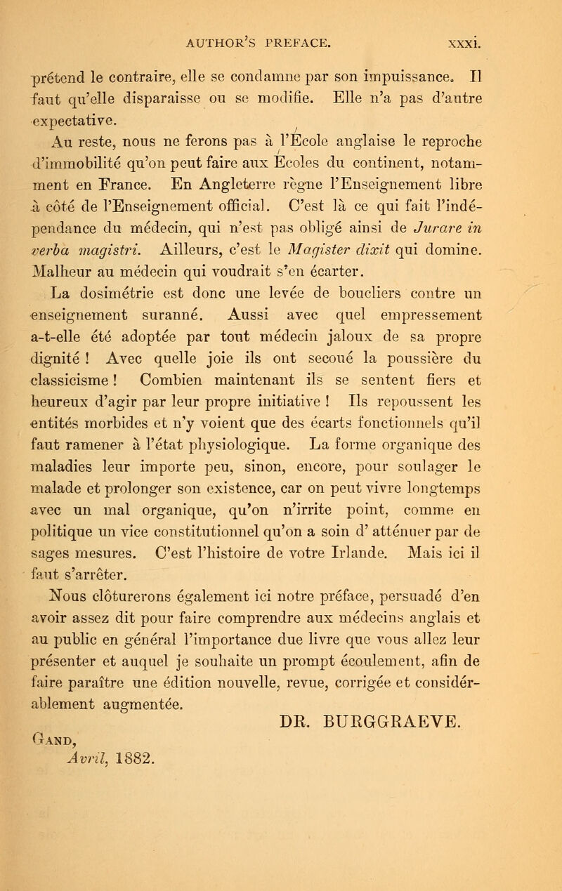 pretend le contraire, elle se condamne par son impuissance. II faut qu'elle disparaisse ou sc modifie. Elle n'a pas d'autre expectative. Au reste, nous ne ferons pas a l'Ecole anglaise le reproche •d'immobilite qu'on peut faire aux Ecoles du continent, notani- ment en France. En Angleterre regne l'Enseignement libre it cote de l'Enseignement official. C'est la ce qui fait l'inde- pendance du medecin, qui n'est pas oblige ainsi de Jurare in verba magistri. Ailleurs, c'est le Magister dixit qui domine. Malheur au medecin qui voudrait s'en ecarter. La dosimetric est done une levee de boucliers contre un enseignement suranne. Aussi avec quel empressement a-t-elle ete adoptee par tout medecin jaloux de sa propre dignite ! Avec quelle joie ils ont secoue la ponssiere du classicisme! Combien maintenant ils se sentent fiers et heureux d'agir par leur propre initiative ! Ils repoussent les entites morbides et n'y voient que des ecarts fonctiounels qu'il faut ramener a 1'etat physiologique. La forme organique des maladies leur importe peu, sinon, encore, pour soulager le malade et prolonger son existence, car on peut vivre longtemps avec un mal organique, qu'on n'irrite point, comme en politique un vice constitutionnel qu'on a soin d' attenuer par de sages mesures. C'est l'histoire de votre Irlande. Mais ici il faut s'arreter. Nous cloturerons egalement ici notre preface, persuade d'en avoir assez dit pour faire comprendre aux medecins anglais et au public en general l'importance due livre que vous allez leur presenter et auquel je souhaite un prompt ecoulement, afin de faire paraitre une edition nouvelle, revue, corrigee et consider- ablement augmentee. DR. BURGGRAEVE. Gand, Avril, 1882.