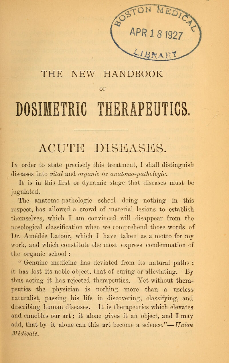 APR 18 J927 THE NEW HANDBOOK OF DOSIMETRIC THERAPEUTICS. ACUTE DISEASES. In order to state precisely this treatment, I shall distinguish diseases into vital and organic or anatomo-pathologic. It is in this first or dynamic stage that diseases must be jugulated. The anatomo-pathologic school doing nothing in this respect, has allowed a crowd of material lesions to establish themselves, which I am convinced will disappear from the nosological classification when we comprehend those words of Dr. Amedee Latour, which I have taken as a motto for my work, and which constitute the most express condemnation of the organic school :  Genuine medicine has deviated from its natural paths ; it has lost its noble object, that of curing or alleviating. By thus acting it has rejected therapeutics. Yet without thera- peutics the physician is nothing more than a useless naturalist, passing his life in discovering, classifying, and describing human diseases. It is therapeutics which elevates and ennobles our art; it alone gives it an object, and I may add, that by it alone can this art become a science.—Union Medicale.