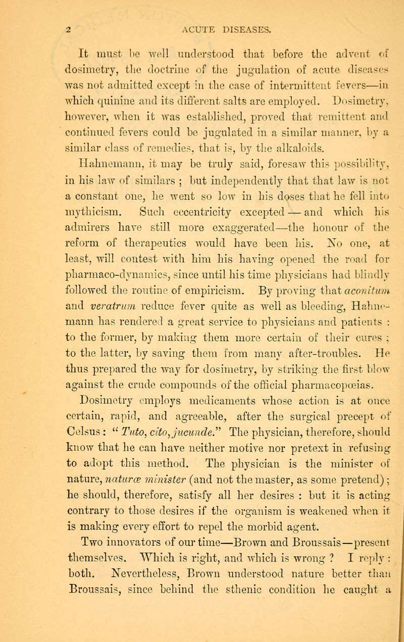 It must be well understood that before the advent of dosimetry, the doctrine of the jugulation of acute diseases was not admitted except in the case of intermittent foyers—in which quinine and its different salts are employed. Dosimetry, however, when it was established, proved that remittent and continued fevers could be jugulated in a similar manner, by a similar class of remedies, that is, by the alkaloids. Hahnemann, it may be truly said, foresaw this possibility, in his law of similars ; but independently that that law is not a constant one, he went so low in his doses that he fell into mythicism. Such eccentricity excepted — and which his admirers have still more exaggerated—the honour of the reform of therapeutics would have been his. No one, at least, will contest with him his having opened the road for pharmaco-dynamics, since until his time physicians had blindly followed the routine of empiricism. By proving that aconitum and veratrum reduce fever quite as well as bleeding, Hahne- mann has rendered a great service to physicians and patients : to the former, by making them more certain of their cures ; to the latter, by saving them from many after-troubles. He thus prepared the way for dosimetry, by striking the first blow against the crude compounds of the official pharmacopoeias. Dosimetry employs medicaments whose action is at once certain, rapid, and agreeable, after the surgical precept of Celsus :  Tuto, cito,jucuiide. The physician, therefore, should know that he can have neither motive nor pretext in refusing to adopt this method. The physician is the minister of nature, naturce minister (and not the master, as some pretend) ; he should, therefore, satisfy all her desires : but it is acting contrary to those desires if the organism is weakened when it is making every effort to repel the morbid agent. Two innovators of our time—Brown and Broussais—present themselves. Which is right, and which is wrong ? I reply : both. Nevertheless, Brown understood nature better than Broussais, since behind the sthenic condition he caught a