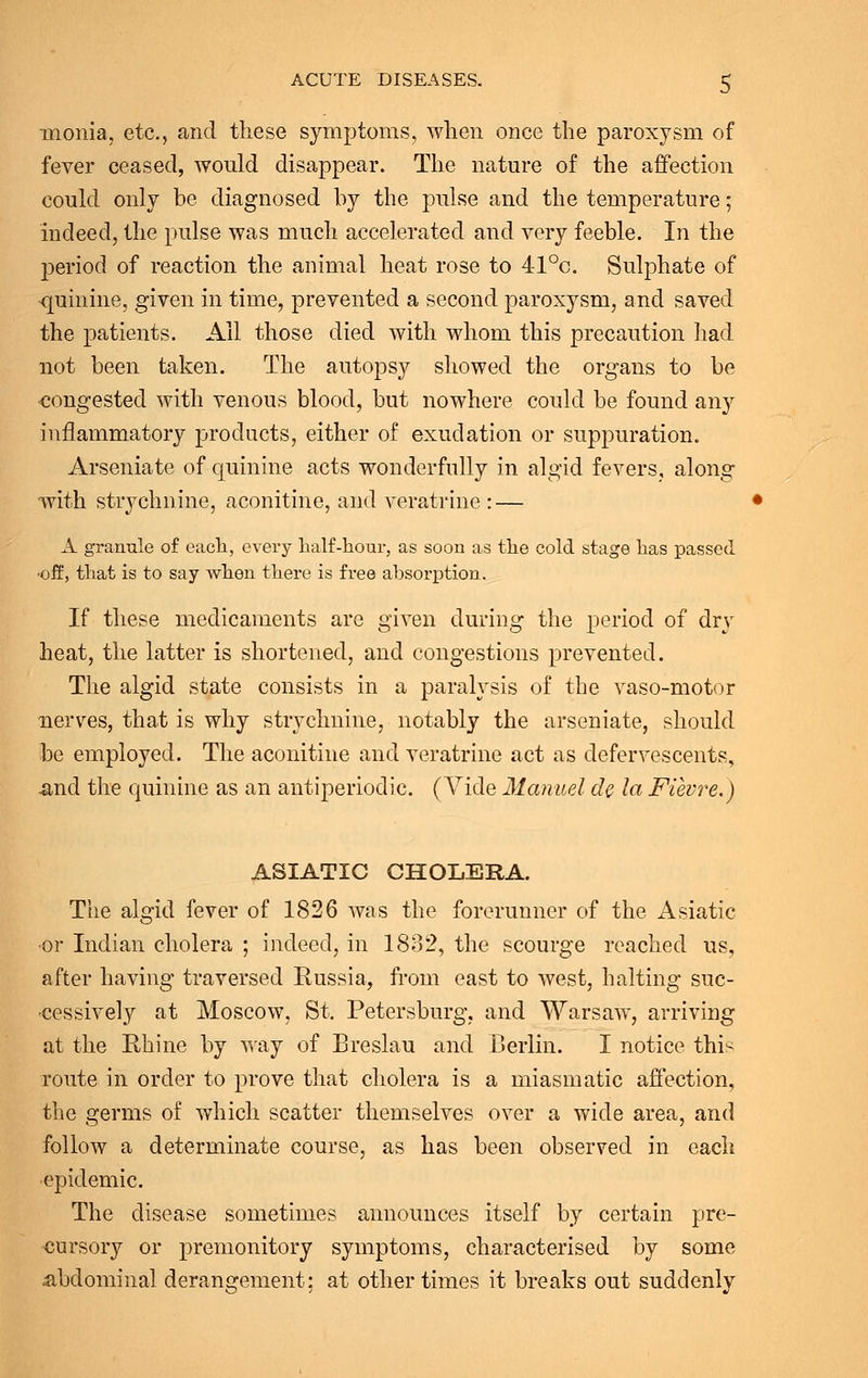 inonia, etc., and these symptoms, when once the paroxysm of fever ceased, would disappear. The nature of the affection could only be diagnosed by the pulse and the temperature; indeed, the pulse was much accelerated and very feeble. In the period of reaction the animal heat rose to 41°c. Sulphate of quinine, given in time, prevented a second paroxysm, and saved the patients. All those died with whom this precaution had not been taken. The autopsy showed the organs to be congested with venous blood, but nowhere could be found any inflammatory products, either of exudation or suppuration. Arseniate of quinine acts wonderfully in algid fevers, along with strychnine, aconitine, and veratrine : — A granule of each, every half-hour, as soon as the cold stage has passed •off, that is to say when there is free absorption. If these medicaments are given during the period of dry heat, the latter is shortened, and congestions prevented. The algid state consists in a paralysis of the vaso-motor nerves, that is why strychnine, notably the arseniate, should be employed. The aconitine and veratrine act as defervescents, .and the quinine as an antiperiodic. (Vide Manuel de la Fievre.) ASIATIC CHOLERA. The algid fever of 1826 was the forerunner of the Asiatic •or Indian cholera ; indeed, in 1832, the scourge reached us, after having traversed Russia, from east to west, halting suc- cessively at Moscow, St. Petersburg, and Warsaw, arriving at the Rhine by way of Breslau and Berlin. I notice this route in order to prove that cholera is a miasmatic affection, the germs of which scatter themselves over a wide area, and follow a determinate course, as has been observed in each epidemic. The disease sometimes announces itself by certain pre- cursory or premonitory symptoms, characterised by some ^abdominal derangement; at other times it breaks out suddenly