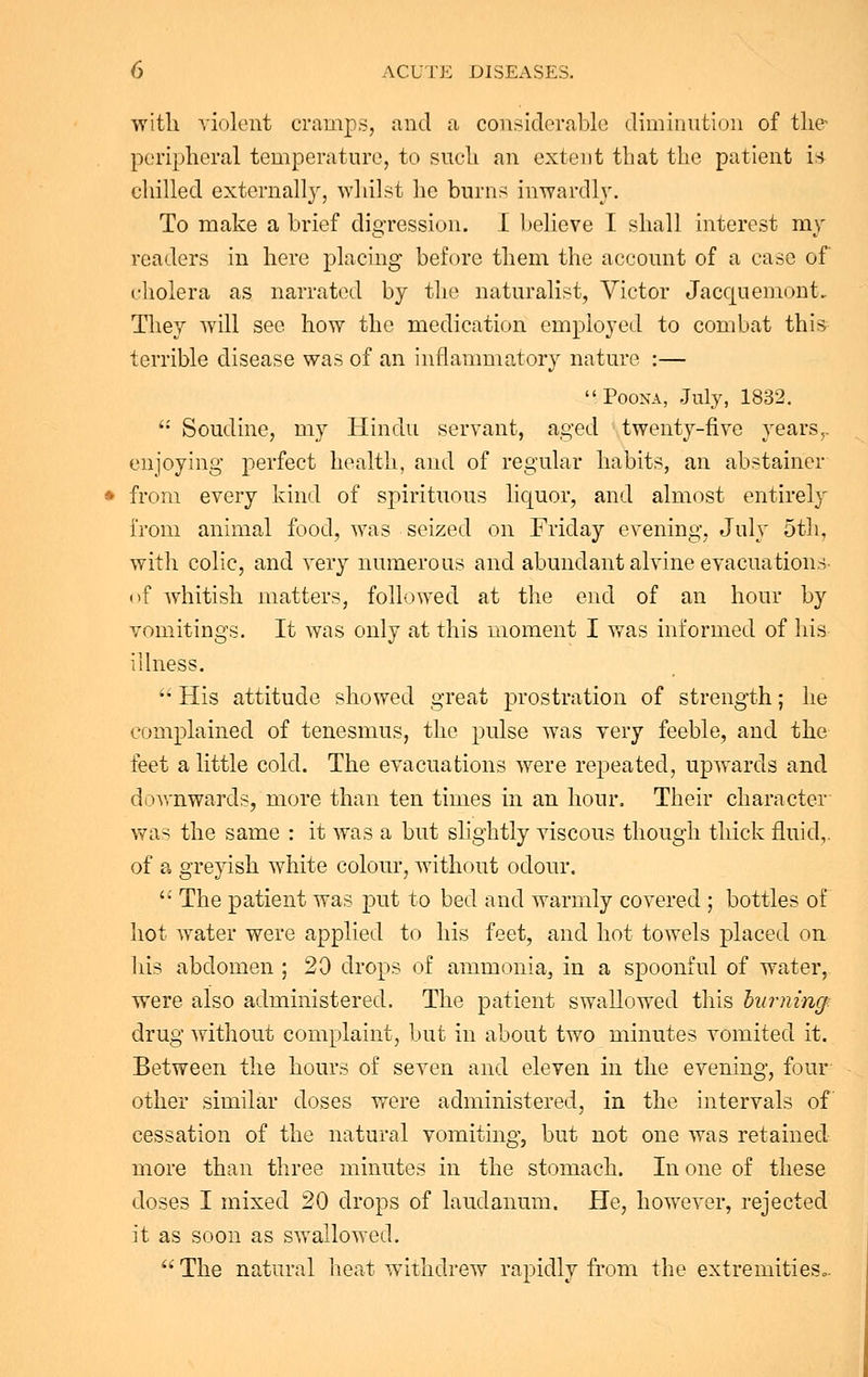 with violent cramps, and a considerable diminution of the peripheral temperature, to such an extent that the patient is chilled externally, whilst he burns inwardly. To make a brief digression. I believe I shall interest my readers in here placing before them the account of a case of cholera as narrated by the naturalist, Victor Jaccjuemont. They will see how the medication employed to combat this terrible disease was of an inflammatory nature :— Poona, July, 1832.  Soudine, my Hindu servant, aged twenty-five years,, enjoying perfect health, and of regular habits, an abstainer from every kind of spirituous liquor, and almost entirely from animal food, was seized on Friday evening, July 5th, with colic, and very numerous and abundant alvine evacuations of whitish matters, followed at the end of an hour by vomitings. It was only at this moment I was informed of his illness.  His attitude showed great prostration of strength; he complained of tenesmus, the pulse was very feeble, and the feet a little cold. The evacuations were repeated, upwards and downwards, more than ten times in an hour. Their character was the same : it was a but slightly viscous though thick fluid,. of a greyish white colour, without odour.  The patient was put to bed and warmly covered ; bottles of hot water were applied to his feet, and hot towels placed on his abdomen ; 20 drops of ammonia, in a spoonful of water, were also administered. The patient swallowed this burning drug without complaint, but in about two minutes vomited it. Between the hours of seven and eleven in the evening, four other similar doses were administered, in the intervals of cessation of the natural vomiting, but not one was retained more than three minutes in the stomach. In one of these doses I mixed 20 drops of laudanum. He, however, rejected it as soon as swallowed.  The natural heat withdrew rapidly from the extremities,,.