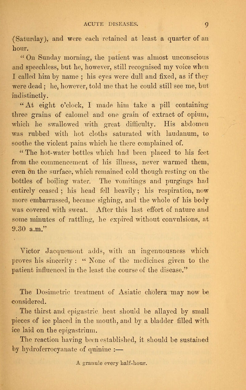(Saturday), and were each retained at least a quarter of an hour.  On Sunday morning, the patient was almost unconscious and speechless, but he, however, still recognised my voice when I called him by name ; his eyes were dull and fixed, as if they were dead; he, however, told me that he could still see me, but indistinctly. At eight o'clock, I made him take a pill containing three grains of calomel and one grain of extract of opium, which he swallowed with great difficulty. His abdomen was rubbed with hot cloths saturated with laudanum, to soothe the violent pains which he there complained of.  The hot-water bottles which had been placed to his feet from the commencement of his illness, never warmed them, even on the surface, which remained cold though resting on the bottles of boiling water. The vomitings and purgings had entirely ceased ; his head fell heavily; his respiration, now more embarrassed, became sighing, and the whole of his body was covered with sweat. After this last effort of nature and some minutes of rattling, he expired without convulsions, at 9.30 a.m. Victor Jacquemont adds, with an ingenuousness which proves his sincerity :  None of the medicines given to the patient influenced in the least the course of the disease. The Dosimetric treatment of Asiatic cholera may now be considered. The thirst and epigastric heat should be allayed by small pieces of ice placed in the mouth, and by a bladder filled with ice laid on the epigastrium. The reaction having been established, it should be sustained by hydroferrocyanate of quinine :— A granule every half-hour.