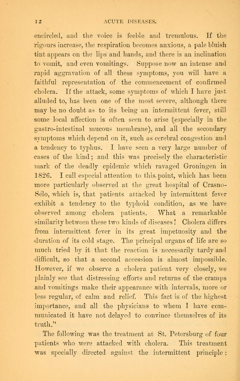 encircled, and the voice is feeble and tremulous. If the rigours increase, the respiration becomes anxious, a pale bluish tint appears on the lips and hands, and there is an inclination to vomit, and even vomitings. Suppose now an intense and rapid aggravation of all these symptoms, you will have a faithful representation of the commencement of confirmed cholera. If the attack, some symptoms of which I have just alluded to, has been one of the most severe, although there may be no doubt as to its being an intermittent fever, still some local affection is often seen to arise (especially in the gastro-intestinal mucous membrane), and all the secondary symptoms which depend on it, such as cerebral congestion and a tendency to typhus. I have seen a very large number of cases of the kind; and this was precisely the characteristic mark of the deadly epidemic which ravaged Groningen in 1826. I call especial attention to this, point, which has been more particularly observed at the great hospital of Crasno- Selo, which is, that patients attacked by intermittent fever exhibit a tendency to the typhoid condition, as we have observed among cholera patients. What a remarkable similarity between these two kinds of diseases ! Cholera differs from intermittent fever in its great impetuosity and the duration of its cold stage. The principal organs of life are so much tried by it that the reaction is necessarily tardy and difficult, so that a second accession is almost impossible. However, if we observe a cholera patient very closely, we plainly see that distressing efforts and returns of the cramps and vomitings make their appearance with intervals, more or less regular, of calm and relief. This fact is of the highest importance, and all the physicians to whom I have com- municated it have not delayed to convince themselves of its truth. The following was the treatment at St. Petersburg of four patients who were attacked with cholera. This treatment ^vas specially directed against the intermittent principle :