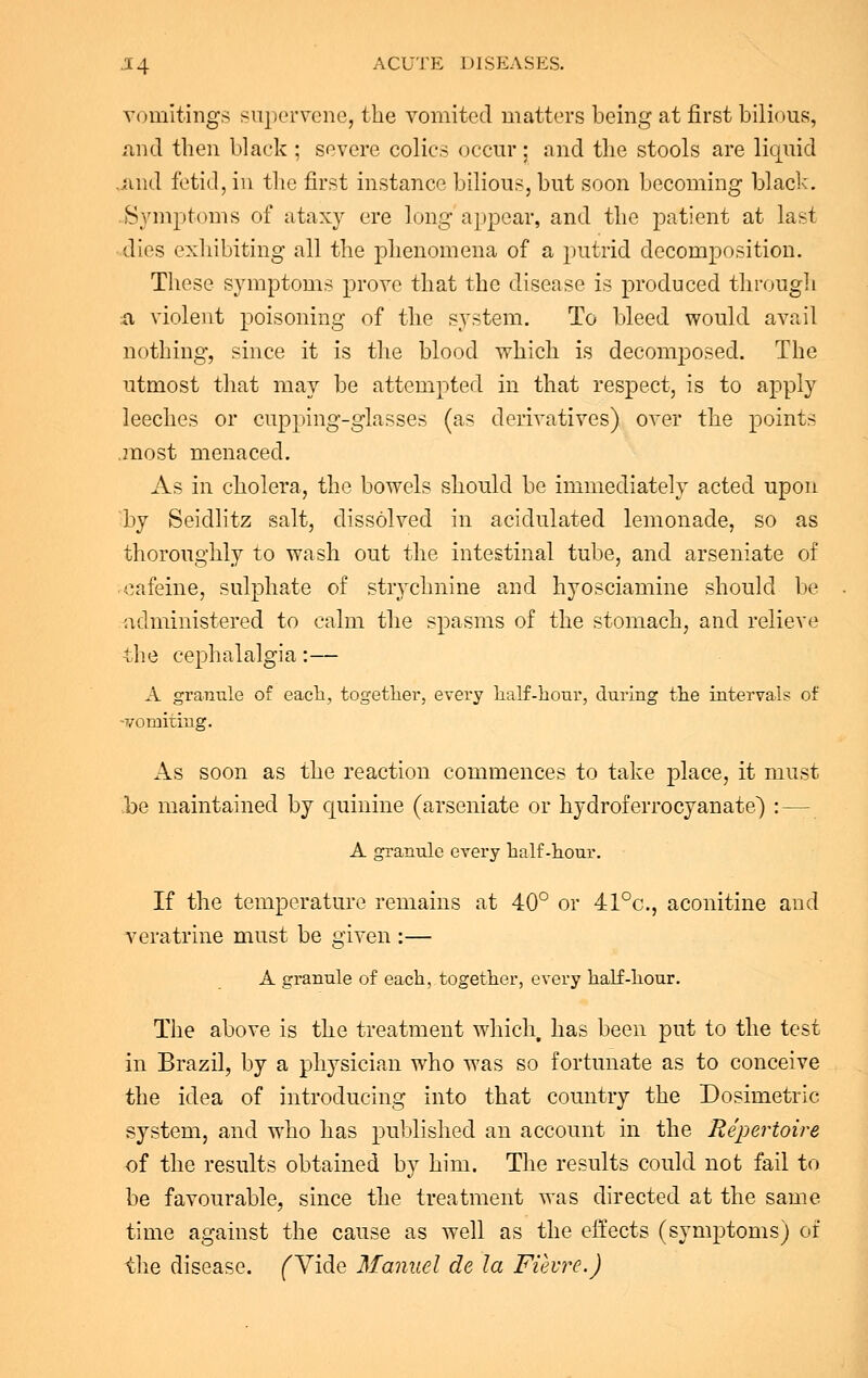 vomitings supervene, the vomited matters being at first bilious, and then black ; severe colics occur; and the stools are liquid .and fetid, in the first instance bilious, but soon becoming black. Symptoms of ataxy ere long appear, and the patient at last dies exhibiting all the phenomena of a putrid decomposition. These symptoms prove that the disease is produced through a violent poisoning of the system. To bleed would avail nothing, since it is the blood which is decomposed. The utmost that may be attempted in that respect, is to apply leeches or cupping-glasses (as derivatives) over the points jnost menaced. As in cholera, the bowels should be immediately acted upon 'by Seidlitz salt, dissolved in acidulated lemonade, so as thoroughly to wash out the intestinal tube, and arseniate of oafeine, sulphate of strychnine and hyosciamine should be administered to calm the spasms of the stomach, and relieve the cephalalgia:— A granule of each, together, every half-hour, during the intervals of -vomiting. As soon as the reaction commences to take place, it must be maintained by cpiinine (arseniate or hydroferrocyanate) : — A granule every half-hour. If the temperature remains at 40° or 41°c, aconitine and veratrine must be given :— A granule of each, together, every half-hour. The above is the treatment which, has been put to the test in Brazil, by a physician who was so fortunate as to conceive the idea of introducing into that country the Dosimetric system, and who has published an account in the Repertoire of the results obtained by him. The results could not fail to be favourable, since the treatment was directed at the same time against the cause as well as the effects (symptoms) of the disease. fVide Manuel de la Fihre.)