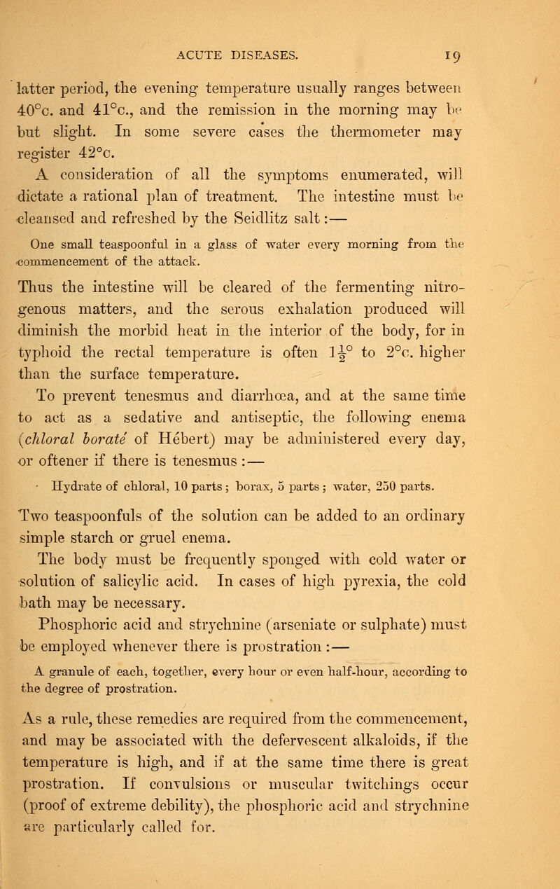 latter period, the evening temperature usually ranges between 40°c. and 41°c, and the remission in the morning may be but slight. In some severe cases the thermometer may register 42°c. A consideration of all the symptoms enumerated, will dictate a rational plan of treatment. The intestine must be cleansed and refreshed by the Seidlitz salt:— One small teaspoonful in a glass of water every morning from the commencement of the attack. Thus the intestine will be cleared of the fermenting nitro- genous matters, and the serous exhalation produced will diminish the morbid heat in the interior of the body, for in typhoid the rectal temperature is often 1-J° to 2°c. higher than the surface temperature. To prevent tenesmus and diarrhoea, and at the same time to act as a sedative and antiseptic, the following enema {chloral borate of Hebert) may be administered every day, or oftener if there is tenesmus : — • Hydrate of chloral, 10 parts ; borax, 5 parts; water, 250 parts. Two teaspoonfuls of the solution can be added to an ordinary simple starch or gruel enema. The body must be frequently sponged with cold water or solution of salicylic acid. In cases of high pyrexia, the cold bath may be necessary. Phosphoric acid and strychnine (arseniate or sulphate) must be employed whenever there is prostration : — A granule of each, together, every hour or even half-hour, according to the degree of prostration. As a rule, these remedies are required from the commencement, and may be associated with the defervescent alkaloids, if the temperature is high, and if at the same time there is great prostration. If convulsions or muscular twitchings occur (proof of extreme debility), the phosphoric acid and strychnine arc particularly called for.