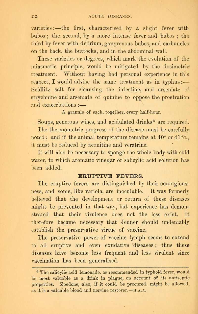 varieties:—the first, characterised by a slight fever with bubos ; the second, by a more intense fever and bubos ; the third by fever with delirium, gangrenous bubos, and carbuncles on the back, the buttocks, and in the abdominal wall. These varieties or degrees, which mark the evolution of the miasmatic principle, would be mitigated by the dosimetric treatment. Without having had personal experience in this respect, I would advise the same treatment as in typhus:-— Seidlitz salt for cleansing the intestine, and arseniate of strychnine and arseniate of quinine to oppose the prostration and exacerbations :— A granule of each, together, every half-hour. Soups, generous wines, and acidulated drinks* are required. The thermometric progress of the disease must be carefully noted; and if the animal temperature remains at 40° or 41°c, it must be reduced by aconitine and veratrine. It will also be necessary to sponge the whole body with cold water, to which aromatic vinegar or salicylic acid solution has been added. ERUPTIVE FEVERS. The eruptive fevers are distinguished by their contagious- ness, and some, like variola, are inoculable. It was formerly believed that the development or return of these diseases might be prevented in that way, but experience has demon- strated that their virulence does not the less exist. It therefore became necessary that Jenner should undeniably establish the preservative virtue of vaccine. The preservative power of vaccine lymph seems to extend to all eruptive and even exudative 'diseases; thus these- diseases have become less frequent and less virulent since vaccination has been generalised. * The salicylic acid lemonade, as recommended in typhoid fever, would be most valuable as a drink in plague, on account of its antiseptic properties. Zoedone, also, if it could be procured, might be allowed, as it is a valuable blood and nervine restorer.—h.a.a.