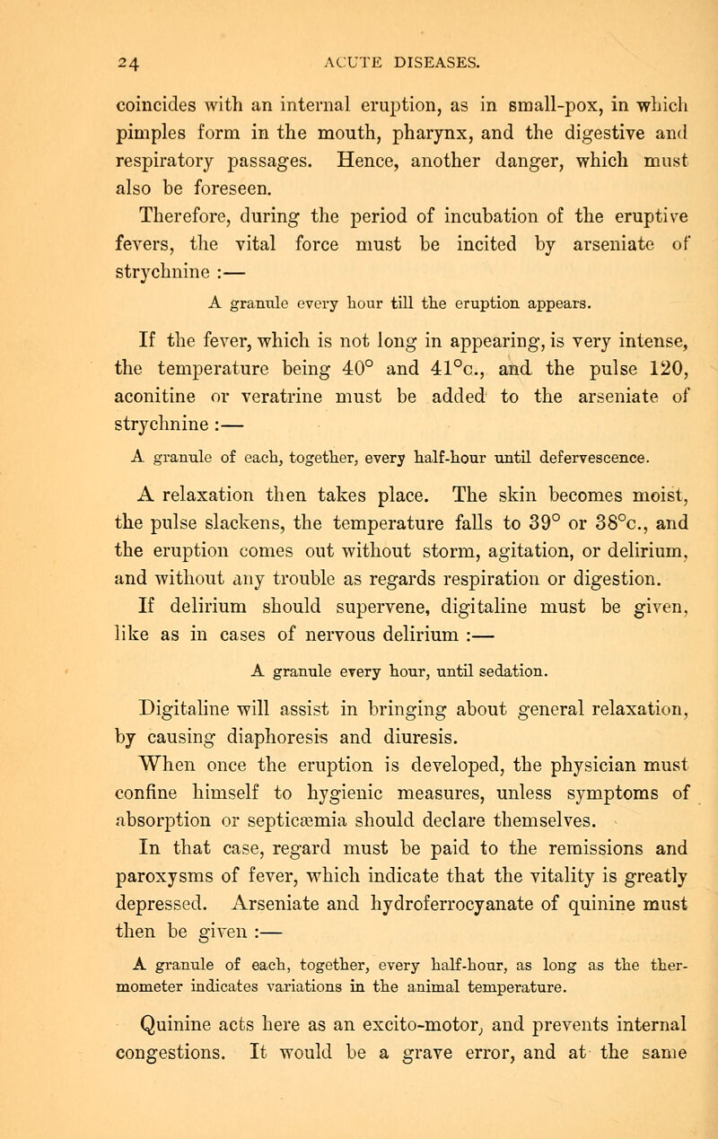 coincides with an internal eruption, as in small-pox, in winch pimples form in the mouth, pharynx, and the digestive and respiratory passages. Hence, another danger, which must also be foreseen. Therefore, during the period of incubation of the eruptive fevers, the vital force must be incited by arseniate of strychnine :— A granule every hour till the eruption appears. If the fever, which is not long in appearing, is very intense, the temperature being 40° and 41°c, and the pulse 120, aconitine or veratrine must be added to the arseniate of strychnine :— A granule of each, together, every half-hour until defervescence. A relaxation then takes place. The skin becomes moist, the pulse slackens, the temperature falls to 39° or 38°c, and the eruption comes out without storm, agitation, or delirium, and without any trouble as regards respiration or digestion. If delirium should supervene, digitaline must be given, like as in cases of nervous delirium :— A granule every hour, until sedation. Digitaline will assist in bringing about general relaxation, by causing diaphoresis and diuresis. When once the eruption is developed, the physician must confine himself to hygienic measures, unless symptoms of absorption or septicaemia should declare themselves. In that case, regard must be paid to the remissions and paroxysms of fever, which indicate that the vitality is greatly depressed. Arseniate and hydroferrocyanate of quinine must then be given :— A granule of each, together, every half-hour, as long as the ther- mometer indicates variations in the animal temperature. Quinine acts here as an excito-motor, and prevents internal congestions. It would be a grave error, and at the same