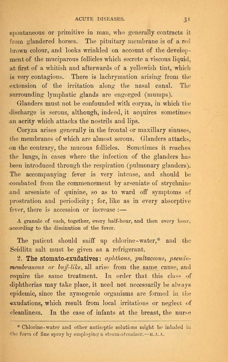 spontaneous or primitive in man, who generally contracts it from glandered horses. The pituitary membrane is of a red brown colour, and looks wrinkled on account of the develop- ment of the muciparous follicles which secrete a viscous liquid, at first of a whitish and afterwards of a yellowish tint, which is very contagious. There is lachrymation arising from the extension of the irritation along the nasal canal. The surrounding lymphatic glands are engorged (mumps). Glanders must not be confounded with coryza, in which the discharge is serous, although, indeed, it acquires sometimes m\ acrity which attacks the nostrils and lips. Coryza arises generally in the frontal or maxillary sinuses, the membranes of which are almost serous. Glanders attacks, on the contrary, the mucous follicles. Sometimes it reaches the lungs, in cases where the infection of the glanders has been introduced through the respiration (pulmonary glanders). The accompanying fever is very intense, and should be combated from the commencement by arseniate of strychnine .and arseniate of quinine, so as to ward off symptoms of prostration and periodicity; for, like as in every absorptive fever, there is accession or increase :— A granule of each, together, every half-hour, and then every hour, .according to the diminution of the fever. The patient should sniff up chlorine-water,* and the Seidlitz salt must be given as a refrigerant. 2. The stomato-exudatives: aphthous, pultaceous, pseudo- membranous or buff-like, all arise from the same cause, and require the same treatment. In order that this class of diphtherias may take place, it need not necessarily be always epidemic, since the zymogenic organisms are formed in the exudations, which result from local irritations or neglect of cleanliness. In the case of infants at the breast, the nurse * Chlorine-water and other antiseptic solutions might be inhaled iu vbe form of fine spray by employing a steam-atomizer.—h.a.a.
