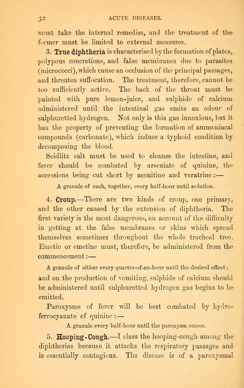 must take the internal remedies, and the treatment of the- former must be limited to external measures. 3. True diphtheria is characterised by the formation of platesr polypous concretions, and false membranes due to parasites (micrococci), which cause an occlusion of the principal passages, and threaten suffocation. The treatment, therefore, cannot be too sufficiently active. The back of the throat must be painted with pure lemon-juice, and sulphide of calcium administered until the intestinal gas emits an odour of sulphuretted hydrogen. Not only is this gas innoxious, but it has the property of preventing the formation of ammoniacal compounds (carbonate), which induce a typhoid condition by decomposing the blood. Seidlitz salt must be used to cleanse the intestine, and fever should be combated by arseniate of quinine, the accessions being cut short by aconitine and veratrine:— A granule of each, together, every half-hour until sedation. 4. Croup.—There are two kinds of croup, one primary, and the other caused by the extension of diphtheria. The first variety is the most dangerous, on account of the difficulty in getting at the false membranes or skins which spread themselves sometimes throughout the whole tracheal tree. Emetic or emetine must, therefore, be administered from the commencement:— A granule of either every quarter-of-an-hour until the desired effect; and on.the production of vomiting, sulphide of calcium should be administered until sulphuretted hydrogen gas begins to be emitted. Paroxysms of fever will be best combated by hydro- ferrocyanate of quinine :— A granule every half-hour until the paroxysm ceases. 5. Hooping-Cough.—I class the hooping-cough among the diphtherias because it attacks the respiratory passages and is essentially contagious. The disease is of a paroxysmal