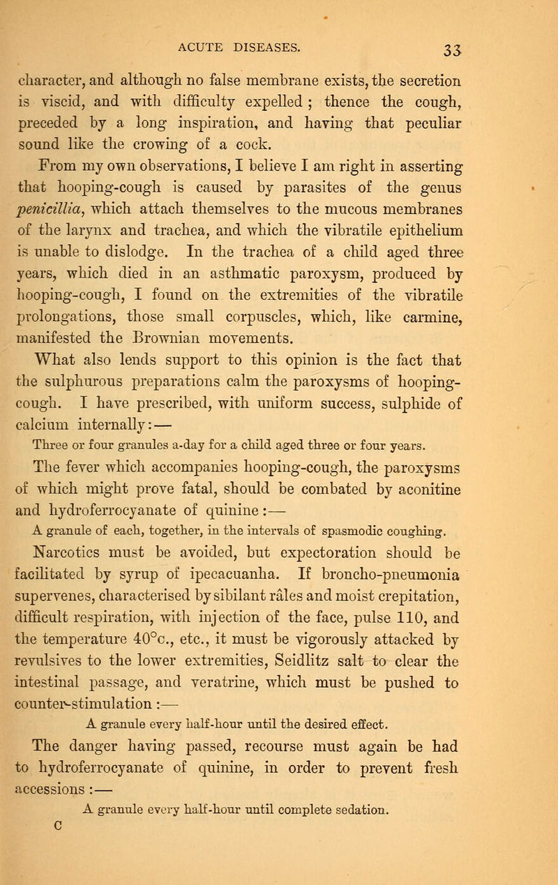 character, and although no false membrane exists, the secretion is viscid, and with difficulty expelled ; thence the cough, preceded by a long inspiration, and having that peculiar sound like the crowing of a cock. From my own observations, I believe I am right in asserting that hooping-cough is caused by parasites of the genus penicillia, which attach themselves to the mucous membranes of the larynx and trachea, and which the vibratile epithelium is unable to dislodge. In the trachea of a child aged three years, which died in an asthmatic paroxysm, produced by hooping-cough, I found on the extremities of the vibratile prolongations, those small corpuscles, which, like carmine, manifested the Brownian movements. What also lends support to this opinion is the fact that the sulphurous preparations calm the paroxysms of hooping- cough. I have prescribed, with uniform success, sulphide of calcium internally: — Three or four granules a-day for a child aged three or four years. The fever which accompanies hooping-cough, the paroxysms of which might prove fatal, should be combated by aconitine and hydroferrocyanate of quinine :— A granule of each, together, in the intervals of spasmodic coughing. Narcotics must be avoided, but expectoration should be facilitated by syrup of ipecacuanha. If broncho-pneumonia supervenes, characterised by sibilant rales and moist crepitation, difficult respiration, with injection of the face, pulse 110, and the temperature 40°c, etc., it must be vigorously attacked by revulsives to the lower extremities, Seidlitz salt to clear the intestinal passage, and veratrine, which must be pushed to counter-stimulation:— A granule every half-hour until the desired effect. The danger having passed, recourse must again be had to hydroferrocyanate of quinine, in order to prevent fresh accessions :— A granule every half-hour until complete sedation. C
