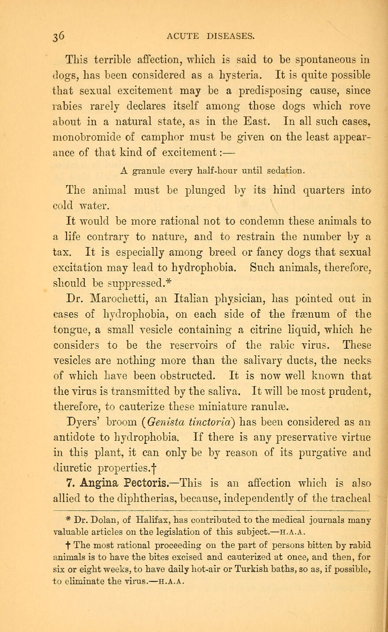 This terrible affection, which is said to be spontaneous in dogs, has been considered as a hysteria. It is quite possible that sexual excitement may be a predisposing cause, since rabies rarely declares itself among those dogs which rove about in a natural state, as in the East. In all such cases, monobromide of camphor must be given on the least appear- ance of that kind of excitement:— A granule every half-hour until sedation. The animal must be plunged by its hind quarters into cold water. It would be more rational not to condemn these animals to a life contrary to nature, and to restrain the number by a tax. It is especially among breed or fancy dogs that sexual excitation may lead to hydrophobia. Such animals, therefore, should be suppressed.* Dr. Marochetti, an Italian physician, has pointed out in cases of hydrophobia, on each side of the frgenum of the tongue, a small vesicle containing a citrine liquid, which he considers to be the reservoirs of the rabic virus. These vesicles are nothing more than the salivary ducts, the necks of which have been obstructed. It is now well known that the virus is transmitted by the saliva. It will be most prudent, therefore, to cauterize these miniature ranulas. Dyers' broom {Genista tinctorid) has been considered as an antidote to hydrophobia. If there is any preservative virtue in this plant, it can only be by reason of its purgative and diuretic properties.-)* 7. Angina Pectoris.—This is an affection which is also allied to the diphtherias, because, independently of the tracheal * Dr. Dolan, of Halifax, has contributed to the medical journals many valuable articles on the legislation of this subject.—h.a.a. f The most rational proceeding on the part of persons bitten by rabid animals is to have the bites excised and cauterized at once, and then, for six or eight weeks, to have daily hot-air or Turkish baths, so as, if possible, to eliminate the virus.—H.A.A,