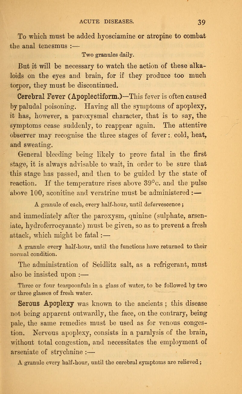 To which must be added hyosciamine or atropine to combat the anal tenesmus :— Two grannies daily. But it will be necessary to watch the action of these alka- loids on the eyes and brain, for if they produce too much torpor, they must be discontinued. Cerebral Fever (Apoplectiform.)—This fever is often caused by paludal poisoning. Having all the symptoms of apoplexy, it has, however, a paroxysmal character, that is to say, the symptoms cease suddenly, to reappear again. The attentive observer may recognise the three stages of fever:, cold, heat, and sweating. General bleeding being likely to prove fatal in the first stage, it is always advisable to wait, in order to be sure that this stage has passed, and then to be guided by the state of reaction. If the temperature rises above 39°c. and the pulse above 100, aconitine and vera trine must be administered :— A grannie of each, every half-honr, nntil defervescence ; and immediately after the paroxysm, quinine (sulphate, arsen- iate, hydroferrocyanate) must be given, so as to prevent a fresh attack, which might be fatal:— A granule every half-honr, nntil the functions have returned to their normal condition. The administration of Seidlitz salt, as a refrigerant, must also be insisted upon :— Three or four teaspoonfnls in a glass of water, to be followed by two or three glasses of fresh water. Serous Apoplexy was known to the ancients ; this disease not being apparent outwardly, the face, on the contrary, being pale, the same remedies must be used as for venous conges- tion. Nervous apoplexy, consists in a paralysis of the brain, without total congestion, and necessitates the employment of arseniate of strychnine :— A granule every half .hour, until the cerebral symptoms are relieved;