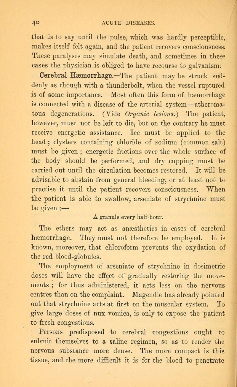 that is to say until the pulse, which was hardly perceptible, makes itself felt again, and the patient recovers consciousness. These paralyses may simulate death, and sometimes in these cases the physician is obliged to have recourse to galvanism. Cerebral Haemorrhage—The patient may be struck sud- denly as though with a thunderbolt, when the vessel ruptured is of some importance. Most often this form of haemorrhage is connected with a disease of the arterial system—atheroma- tous degenerations. (Vide Organic lesions.) The patient, however, must not be left to die, but on the contrary he must receive energetic assistance. Ice must be applied to the head : clysters containing chloride of sodium (common salt) must be given ; energetic frictions over the whole surface of the body should be performed, and dry cupping must be carried out until the circulation becomes restored. It will be advisable to abstain from general bleeding, or at least not to practise it until the patient recovers consciousness. When the patient is able to swallow, arseniate of strychnine must be given :— A granule every half-hour. The ethers may act as anaesthetics in cases of cerebral haemorrhage. They must not therefore be employed. It is known, moreover, that chloroform prevents the oxydation of the red blood-globules. The employment of arseniate of strychnine in dosimetric doses will have the effect of gradually restoring the move- ments ; for thus administered, it acts less on the nervous centres than on the complaint. Magendie has already pointed out that strychnine acts at first on the muscular system. To give large doses of nux vomica, is only to expose the patient to fresh congestions. Persons predisposed to cerebral congestions ought to submit themselves to a saline regimen, so as to render the nervous substance more dense. The more compact is this tissue, and the more difficult it is for the blood to penetrate