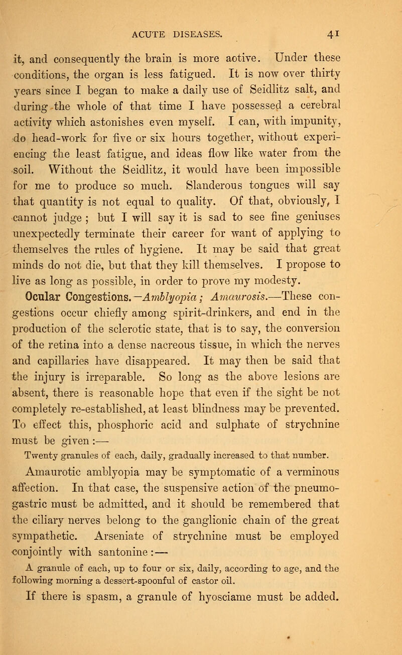 it, and consequently the brain is more aotive. Under these conditions, the organ is less fatigued. It is now over thirty years since I began to make a daily use of Seidlitz salt, and during the whole of that time I have possessed a cerebral activity which astonishes even myself. I can, with impunity, do head-work for five or six hours together, without experi- encing the least fatigue, and ideas flow like water from the •soil. Without the Seidlitz, it would have been impossible for me to produce so much. Slanderous tongues will say that quantity is not equal to quality. Of that, obviously, I cannot judge ; but I will say it is sad to see fine geniuses unexpectedly terminate their career for want of applying to themselves the rules of hygiene. It may be said that great minds do not die, but that they kill themselves. I propose to live as long as possible, in order to prove my modesty. Ocular Congestions. —Amblyopia; Amaurosis.—These con- gestions occur chiefly among spirit-drinkers, and end in the production of the sclerotic state, that is to say, the conversion of the retina into a dense nacreous tissue, in which the nerves and capillaries have disappeared. It may then be said that the injury is irreparable. So long as the above lesions are absent, there is reasonable hope that even if the sight be not completely re-established, at least blindness may be prevented. To effect this, phosphoric acid and sulphate of strychnine must be given :— Twenty granules of each, daily, gradually increased to that number. Amaurotic amblyopia may be symptomatic of a verminous affection. In that case, the suspensive action of the pneumo- gastric must be admitted, and it should be remembered that the ciliary nerves belong to the ganglionic chain of the great sympathetic. Arseniate of strychnine must be employed conjointly with santonine : — A granule of each, up to four or six, daily, according to age, and the following morning a dessert-spoonful of castor oil. If there is spasm, a granule of hyosciame must be added.
