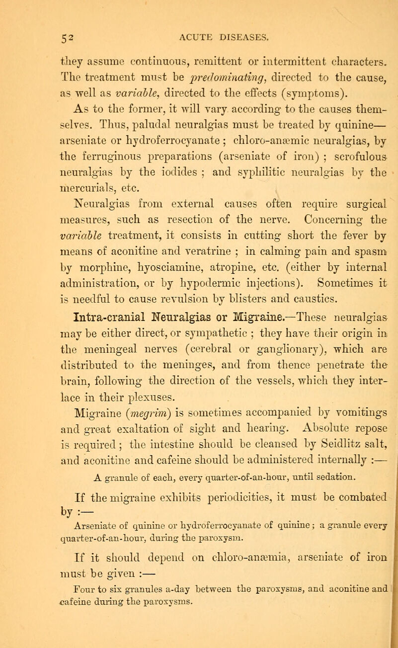 they assume continuous, remittent or intermittent characters. The treatment must be -predominating, directed to the cause, as well as variable, directed to the effects (symptoms). As to the former, it will vary according to the causes them- selves. Thus, paludal neuralgias must be treated by quinine— arseniate or hydroferrocyanate ; chloro-anEemic neuralgias, by the ferruginous preparations (arseniate of iron) ; scrofulous neuralgias by the iodides ; and syphilitic neuralgias by the mercurials, etc. Neuralgias from external causes often require surgical measures, such as resection of the nerve. Concerning the variable treatment, it consists in cutting short the fever by means of aconitine and veratrine ; in calming pain and spasm by morphine, hyosciamine, atropine, etc. (either by internal administration, or by hypodermic injections). Sometimes it- is needful to cause revulsion by blisters and caustics. Intra-cranial Neuralgias or Migraine.—These neuralgias may be either direct, or sympathetic ; they have their origin in the meningeal nerves (cerebral or ganglionary), which are distributed to the meninges, and from thence penetrate the brain, following the direction of the vessels, which they inter- lace in their plexuses. Migraine (megrim) is sometimes accompanied by vomitings and great exaltation of sight and hearing. Absolute repose is required; the intestine should be cleansed by Seidlitz salt, and aconitine and cafeine should be administered internally :— A granule of each, every quarter-of-an-hour, -until sedation. If the migraine exhibits periodicities, it must be combated by:- Arseniate of quinine or hydroferrocyanate of quinine; a granule every quarter-of-an-hour, during the paroxysm. If it should depend on chloro-ansemia, arseniate of iron must be given :— Four to six granules a-day between the paroxysms, and aconitine and cafeine during the paroxysms.