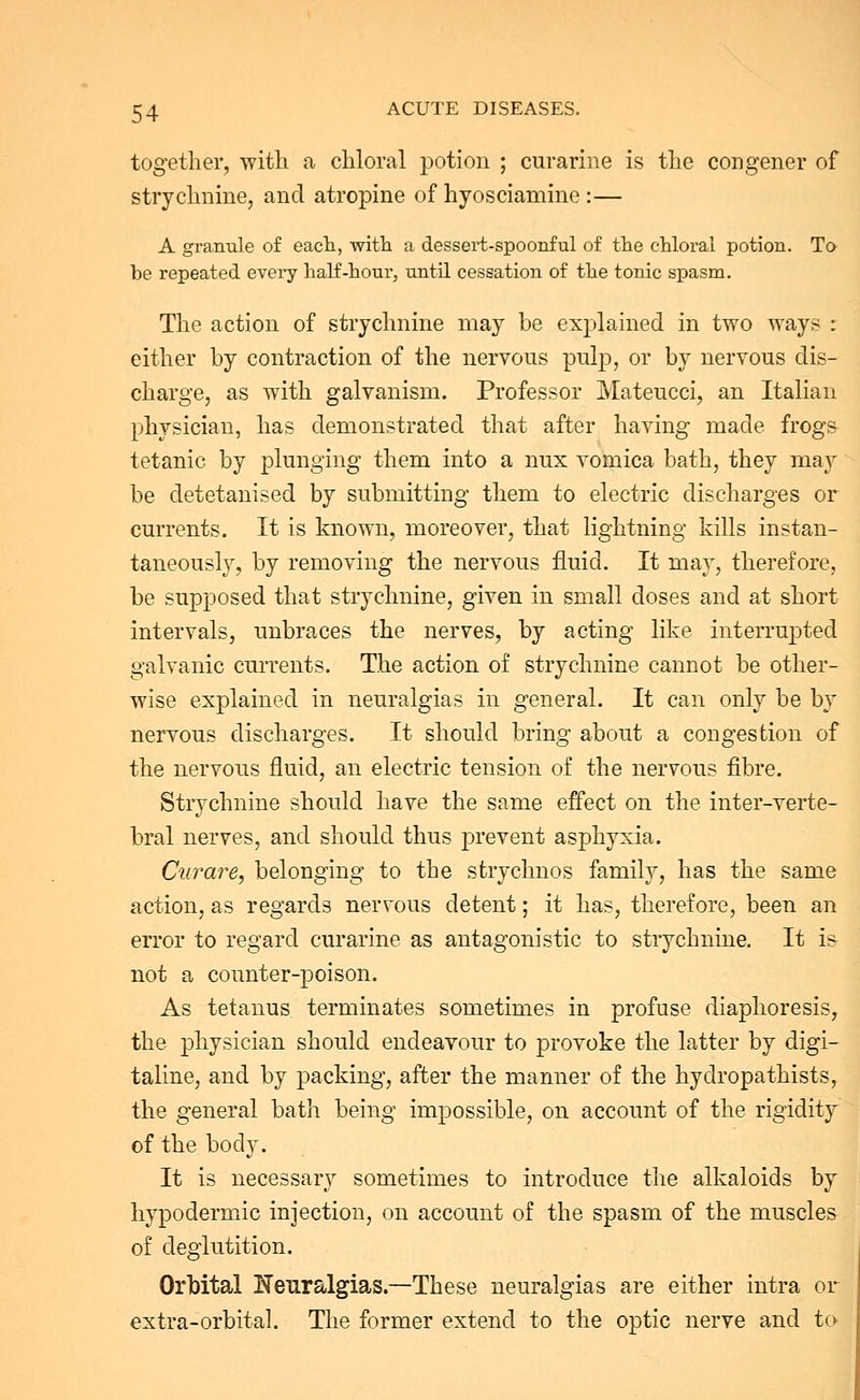 together, with a chloral potion ; curarine is the congener of strychnine, and atropine of hyosciamine :— A granule of each, with a dessert-spoonful of the chloral potion. To be repeated every half-hour, until cessation of the tonic spasm. The action of strychnine may be explained in two ways : either by contraction of the nervous pulp, or by nervous dis- charge, as with galvanism. Professor Mateucci, an Italian physician, has demonstrated that after having made frogs tetanic by plunging them into a nux vomica bath, they may be detetanised by submitting them to electric discharges or currents. It is known, moreover, that lightning kills instan- taneously, by removing the nervous fluid. It may, therefore, be supposed that strychnine, given in small doses and at short intervals, unbraces the nerves, by acting like interrupted galvanic currents. The action of strychnine cannot be other- wise explained in neuralgias in general. It can only be by nervous discharges. It should bring about a congestion of the nervous fluid, an electric tension of the nervous fibre. Strychnine should have the same effect on the inter-verte- bral nerves, and should thus prevent asphyxia. Curare, belonging to the sfcrychnos family, has the same action, as regards nervous detent; it has, therefore, been an error to regard curarine as antagonistic to strychnine. It is not a counter-poison. As tetanus terminates sometimes in profuse diaphoresis, the physician should endeavour to provoke the latter by digi- taline, and by packing, after the manner of the hydropathists, the general bath being impossible, on account of the rigidity of the body. It is necessary sometimes to introduce the alkaloids by hypodermic injection, on account of the spasm of the muscles of deglutition. Orbital Neuralgias.—These neuralgias are either intra or extra-orbital. The former extend to the optic nerve and to