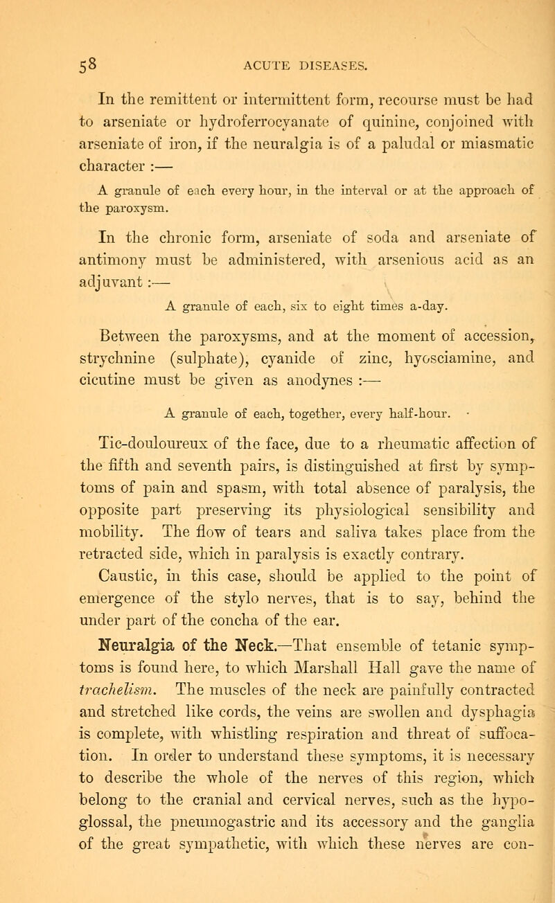 In the remittent or intermittent form, recourse must be had to arseniate or hydroferrocyanate of quinine, conjoined with arseniate of iron, if the neuralgia is of a paludal or miasmatic character :— A granule of each, every hour, in the interval or at the approach of the paroxysm. In the chronic form, arseniate of soda and arseniate of antimony must be administered, with arsenious acid as an adjuvant:— A granule of each, sis to eight times a-day. Between the paroxysms, and at the moment of accession, strychnine (sulphate), cyanide of zinc, hyosciamine, and cicutine must be given as anodynes :— A granule of each, together, every half-hour. Tic-douloureux of the face, due to a rheumatic affection of the fifth and seventh pairs, is distinguished at first by symp- toms of pain and spasm, with total absence of paralysis, the opposite part preserving its physiological sensibility and mobility. The flow of tears and saliva takes place from the retracted side, which in paralysis is exactly contrary. Caustic, in this case, should be applied to the point of emergence of the stylo nerves, that is to say, behind the under part of the concha of the ear. Neuralgia of the Neck.—That ensemble of tetanic symp- toms is found here, to which Marshall Hall gave the name of trachelism. The muscles of the neck are painfully contracted and stretched like cords, the veins are swollen and dysphagia is complete, with whistling respiration and threat of suffoca- tion. In order to understand these symptoms, it is necessary to describe the whole of the nerves of this region, which belong to the cranial and cervical nerves, such as the hypo- glossal, the pneumogastric and its accessory and the ganglia of the great sympathetic, with which these nerves are con-
